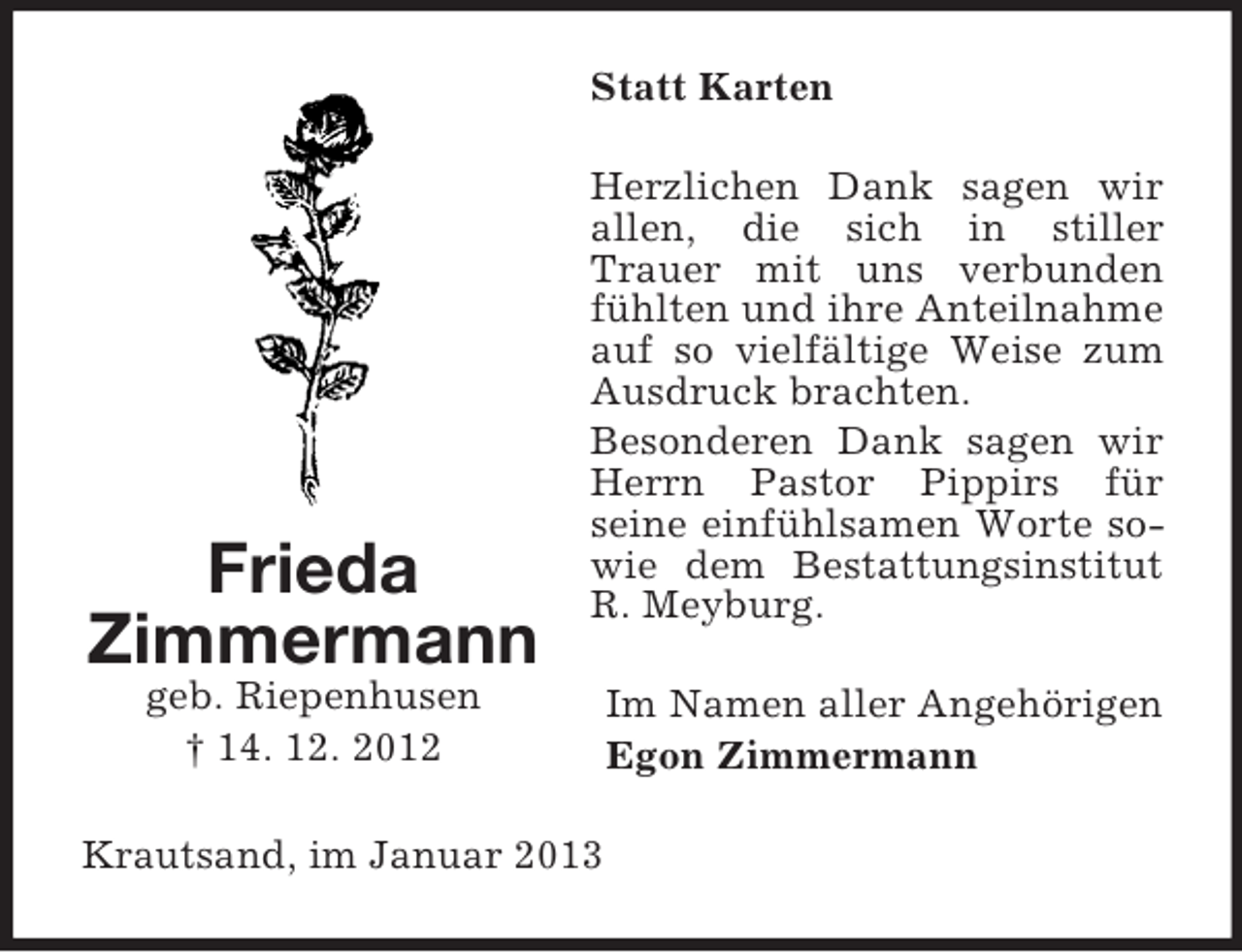 <p>Statt Karten</p><p>Frieda<br />Zimmermann</p><p>Herzlichen Dank sagen wir<br />allen, die sich in stiller<br />Trauer mit uns verbunden<br />fühlten und ihre Anteilnahme<br />auf so vielfältige Weise zum<br />Ausdruck brachten.<br />Besonderen Dank sagen wir<br />Herrn Pastor Pippirs für<br />seine einfühlsamen Worte sowie dem Bestattungsinstitut<br />R. Meyburg.</p><p>geb. Riepenhusen<br />† 14. 12. 2012<br />Krautsand, im Januar 2013</p><p>Im Namen aller Angehörigen<br />Egon Zimmermann</p>