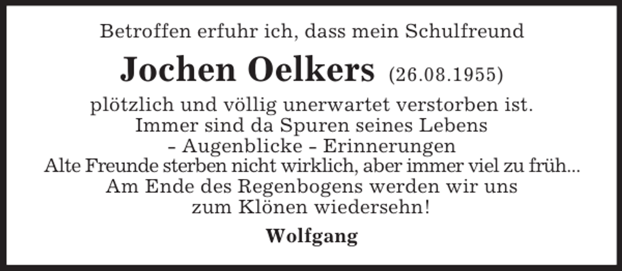 <p>Betroffen erfuhr ich, dass mein Schulfreund</p><p>Jochen Oelkers</p><p>(26.08.1955)<br />plötzlich und völlig unerwartet verstorben ist.<br />Immer sind da Spuren seines Lebens<br />- Augenblicke - Erinnerungen<br />Alte Freunde sterben nicht wirklich, aber immer viel zu früh...<br />Am Ende des Regenbogens werden wir uns<br />zum Klönen wiedersehn!<br />Wolfgang</p>