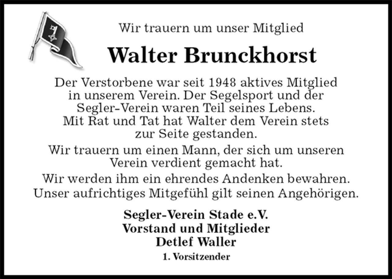 <p>Wir trauern um unser Mitglied<br />Walter Brunckhorst<br />Segler-Verein Stade e.V.<br />Vorstand und Mitglieder<br />Detlef Waller<br />1. Vorsitzender<br />Der Verstorbene war seit 1948 aktives Mitglied<br />in unserem Verein. Der Segelsport und der<br />Segler-Verein waren Teil seines Lebens.<br />Mit Rat und Tat hat Walter dem Verein stets<br />zur Seite gestanden.<br />Wir trauern um einen Mann, der sich um unseren<br />Verein verdient gemacht hat.<br />Wir werden ihm ein ehrendes Andenken bewahren.<br />Unser aufrichtiges Mitgefühl gilt seinen Angehörigen.</p>