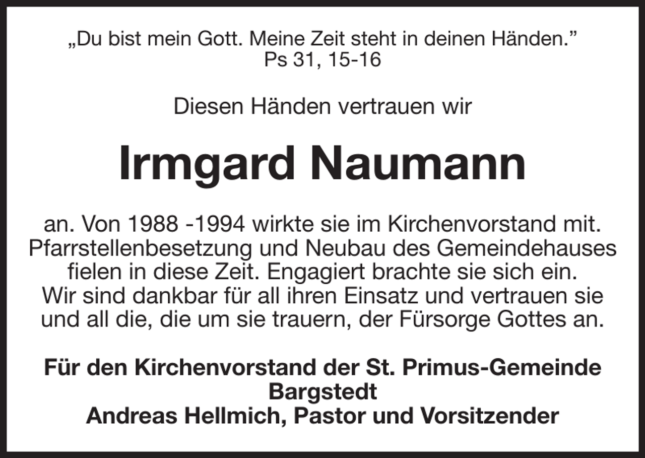 <p>„Du bist mein Gott. Meine Zeit steht in deinen Händen.”<br />Ps 31, 15-16<br />Diesen Händen vertrauen wir<br />Irmgard Naumann<br />an. Von 1988 -1994 wirkte sie im Kirchenvorstand mit.<br />Pfarrstellenbesetzung und Neubau des Gemeindehauses fielen in diese Zeit. Engagiert brachte sie sich ein.<br />Wir sind dankbar für all ihren Einsatz und vertrauen sie<br />und all die, die um sie trauern, der Fürsorge Gottes an.<br />Für den Kirchenvorstand der St. Primus-Gemeinde Bargstedt<br />Andreas Hellmich, Pastor und Vorsitzender</p>