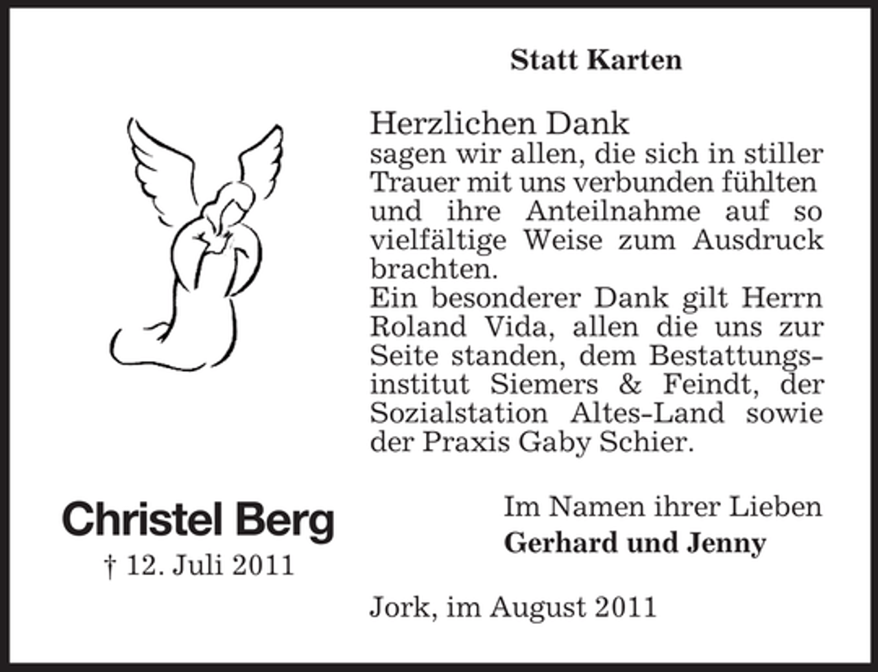 <p>Statt Karten</p><p>Herzlichen Dank<br />sagen wir allen, die sich in stiller<br />Trauer mit uns verbunden fühlten<br />und ihre Anteilnahme auf so<br />vielfältige Weise zum Ausdruck<br />brachten.<br />Ein besonderer Dank gilt Herrn<br />Roland Vida, allen die uns zur<br />Seite standen, dem Bestattungsinstitut Siemers &amp; Feindt, der<br />Sozialstation Altes-Land sowie<br />der Praxis Gaby Schier.</p><p>Christel Berg<br />† 12. Juli 2011</p><p>Im Namen ihrer Lieben<br />Gerhard und Jenny<br />Jork, im August 2011</p>