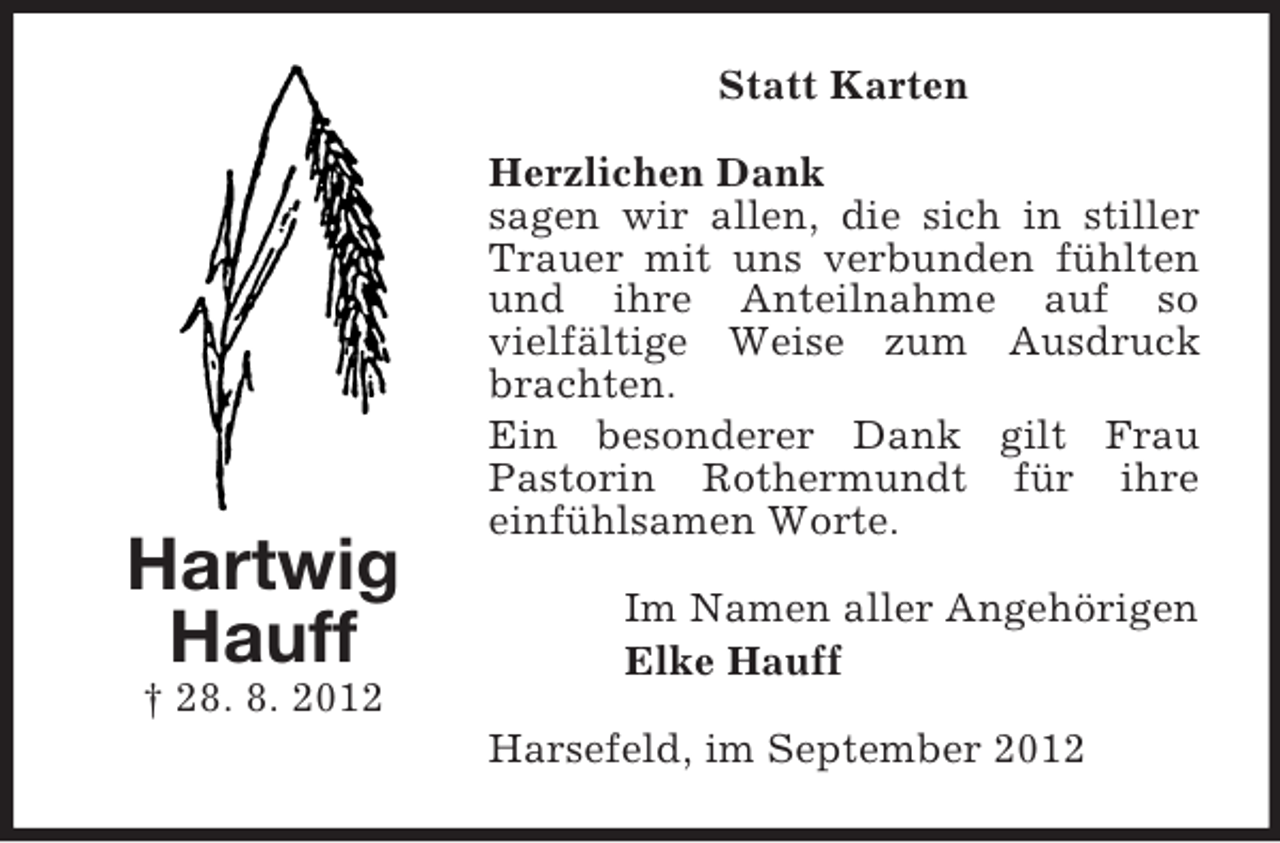 <p>Statt Karten</p><p>Hartwig<br />Hauff</p><p>Herzlichen Dank<br />sagen wir allen, die sich in stiller<br />Trauer mit uns verbunden fühlten<br />und ihre Anteilnahme auf so<br />vielfältige Weise zum Ausdruck<br />brachten.<br />Ein besonderer Dank gilt Frau<br />Pastorin Rothermundt für ihre<br />einfühlsamen Worte.<br />Im Namen aller Angehörigen<br />Elke Hauff</p><p>† 28. 8. 2012<br />Harsefeld, im September 2012</p>