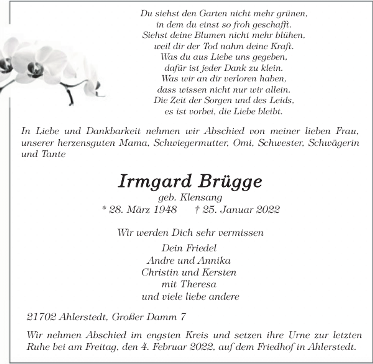 <p>Du siehst den Garten nicht mehr grünen,<br />in dem du einst so froh geschafft.<br />Siehst deine Blumen nicht mehr blühen,<br />weil dir der Tod nahm deine Kraft.<br />Was du aus Liebe uns gegeben,<br />dafür ist jeder Dank zu klein.<br />Was wir an dir verloren haben,<br />dass wissen nicht nur wir allein.<br />Die Zeit der Sorgen und des Leids,<br />es ist vorbei, die Liebe bleibt.<br />In Liebe und Dankbarkeit nehmen wir Abschied von meiner lieben Frau,<br />unserer herzensguten Mama, Schwiegermutter, Omi, Schwester, Schwägerin und Tante<br />Irmgard Brügge<br />geb. Klensang<br />* 28. März 1948 † 25. Januar 2022<br />Wir werden Dich sehr vermissen<br />Dein Friedel<br />Andre und Annika<br />Christin und Kersten<br />mit Theresa<br />und viele liebe andere<br />21702 Ahlerstedt, Großer Damm 7<br />Wir nehmen Abschied im engsten Kreis und setzen ihre Urne zur letzten<br />Ruhe bei am Freitag, den 4. Februar 2022, auf dem Friedhof in Ahlerstedt.</p>