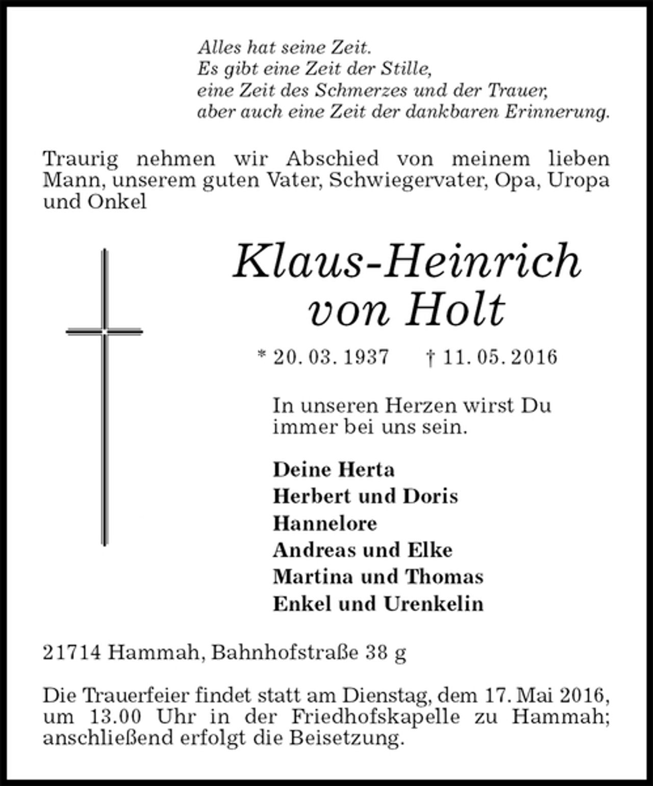 <p>Alles hat seine Zeit.<br />Es gibt eine Zeit der Stille,<br />eine Zeit des Schmerzes und der Trauer,<br />aber auch eine Zeit der dankbaren Erinnerung.<br />Traurig nehmen wir Abschied von meinem lieben<br />Mann, unserem guten Vater, Schwiegervater, Opa, Uropa<br />und Onkel<br />Klaus-Heinrich von Holt<br />* 20. 03. 1937 † 11. 05. 2016<br />In unseren Herzen wirst Du<br />immer bei uns sein.<br />Deine Herta<br />Herbert und Doris<br />Hannelore<br />Andreas und Elke<br />Martina und Thomas<br />Enkel und Urenkelin<br />21714 Hammah, Bahnhofstraße 38 g</p>
<p>Die Trauerfeier findet statt am Dienstag, dem 17. Mai 2016,<br />um 13.00 Uhr in der Friedhofskapelle zu Hammah;<br />anschließend erfolgt die Beisetzung.</p>