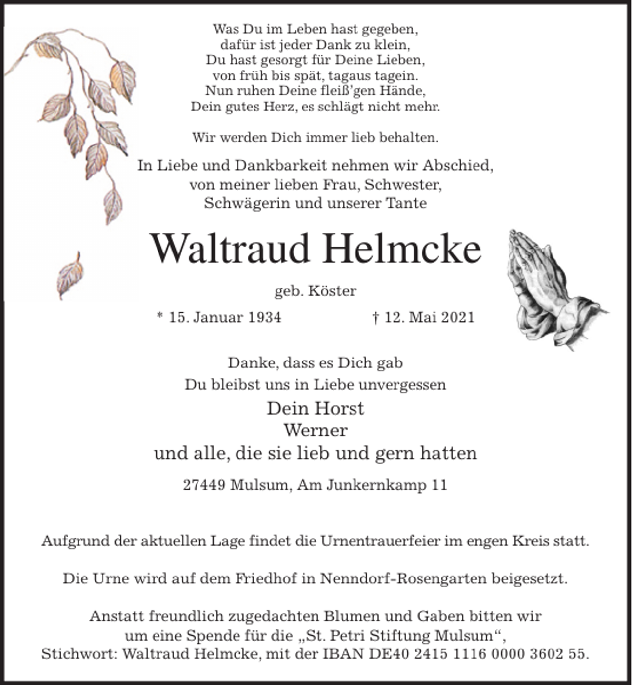 <p>Was Du im Leben hast gegeben,<br />dafür ist jeder Dank zu klein,<br />Du hast gesorgt für Deine Lieben,<br />von früh bis spät, tagaus tagein.<br />Nun ruhen Deine fleiß'gen Hände,<br />Dein gutes Herz, es schlägt nicht mehr.</p>
<p>Wir werden Dich immer lieb behalten.<br />In Liebe und Dankbarkeit nehmen wir Abschied,<br />von meiner lieben Frau, Schwester,<br />Schwägerin und unserer Tante<br />Waltraud Helmcke<br />geb. Köster<br />* 15. Januar 1934 † 12. Mai 2021</p>
<p>Danke, dass es Dich gab<br />Du bleibst uns in Liebe unvergessen<br />Dein Horst<br />Werner<br />und alle, die sie lieb und gern hatten<br />27449 Mulsum, Am Junkernkamp 11</p>
<p>Aufgrund der aktuellen Lage findet die Urnentrauerfeier im engen Kreis statt.</p>
<p>Die Urne wird auf dem Friedhof in Nenndorf-Rosengarten beigesetzt.</p>
<p>Anstatt freundlich zugedachten Blumen und Gaben bitten wir<br />um eine Spende für die „St. Petri Stiftung Mulsum“,<br />Stichwort: Waltraud Helmcke, mit der IBAN DE40 2415 1116 0000 3602 55.</p>