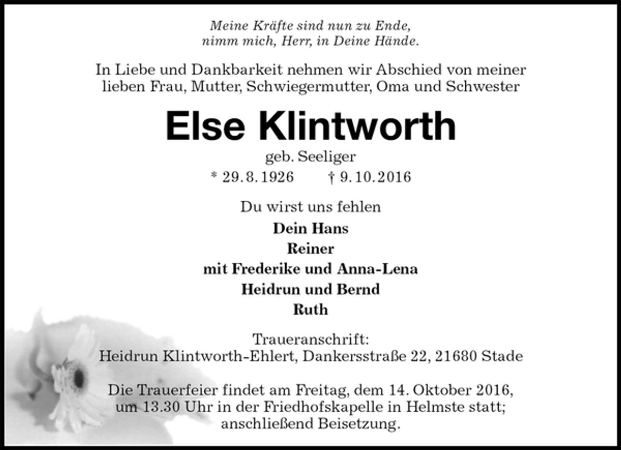 <p>Meine Kräfte sind nun zu Ende,<br />nimm mich, Herr, in Deine Hände.<br />In Liebe und Dankbarkeit nehmen wir Abschied von meiner<br />lieben Frau, Mutter, Schwiegermutter, Oma und Schwester<br />Else Klintworth<br />geb. Seeliger<br />* 29. 8. 1926 † 9. 10. 2016<br />Du wirst uns fehlen<br />Dein Hans<br />Reiner<br />mit Frederike und Anna-Lena<br />Heidrun und Bernd<br />Ruth<br />Traueranschrift:<br />Heidrun Klintworth-Ehlert, Dankersstraße 22, 21680 Stade</p><p>Die Trauerfeier findet am Freitag, dem 14. Oktober 2016,<br />um 13.30 Uhr in der Friedhofskapelle in Helmste statt;<br />anschließend Beisetzung.</p>