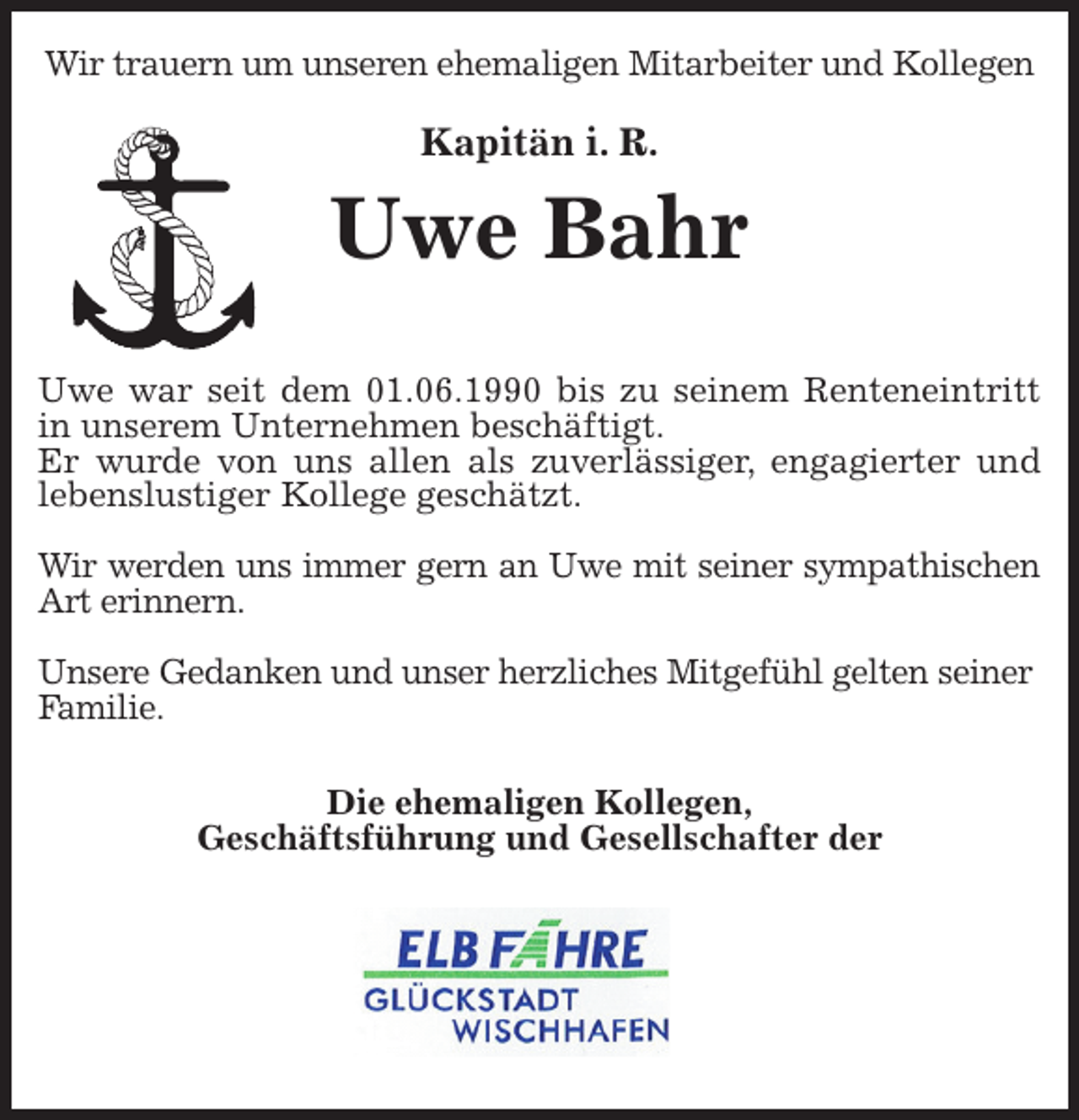 <p>Wir trauern um unseren ehemaligen Mitarbeiter und Kollegen<br />Kapitän i. R.<br />Uwe Bahr</p>
<p>Uwe war seit dem 01.06.1990 bis zu seinem Renteneintritt<br />in unserem Unternehmen beschäftigt.<br />Er wurde von uns allen als zuverlässiger, engagierter und<br />lebenslustiger Kollege geschätzt.</p>
<p>Wir werden uns immer gern an Uwe mit seiner sympathischen<br />Art erinnern.</p>
<p>Unsere Gedanken und unser herzliches Mitgefühl gelten seiner Familie.</p>
<p>Die ehemaligen Kollegen,<br />Geschäftsführung und Gesellschafter der</p>