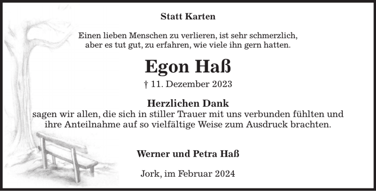 <p>Statt Karten<br />Einen lieben Menschen zu verlieren, ist sehr schmerzlich,<br />aber es tut gut, zu erfahren, wie viele ihn gern hatten.<br />Egon Haß<br />† 11. Dezember 2023<br />Herzlichen Dank<br />sagen wir allen, die sich in stiller Trauer mit uns verbunden fühlten und<br />ihre Anteilnahme auf so vielfältige Weise zum Ausdruck brachten.</p><p>Werner und Petra Haß<br />Jork, im Februar 2024</p>