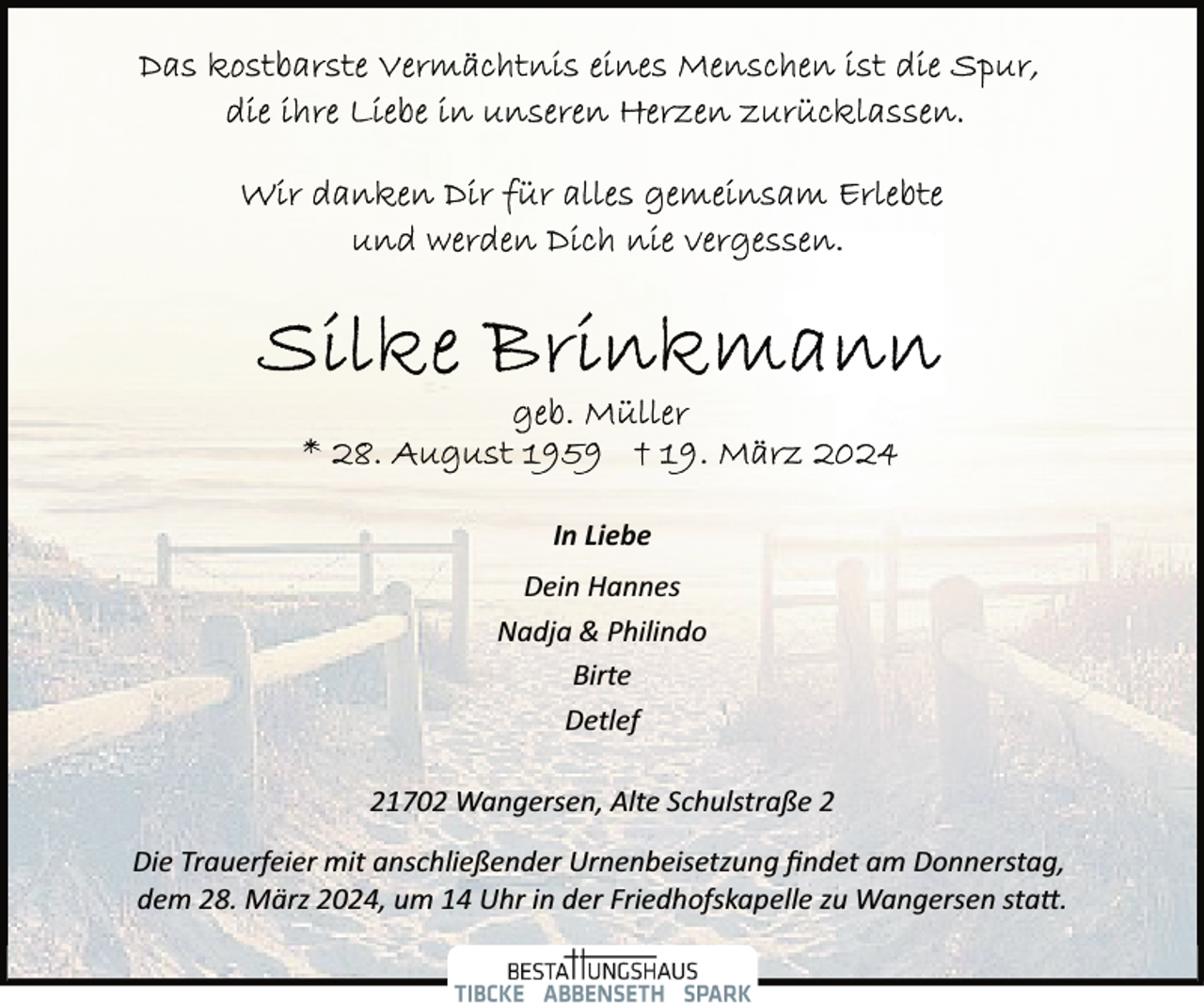 <p>In Liebe<br />Dein Hannes<br />Nadja &amp; Philindo<br />Birte<br />Detlef<br />21702 Wangersen, Alte Schulstraße 2<br />Die Trauerfeier mit anschließender Urnenbeisetzung ﬁndet am Donnerstag,<br />dem 28. März 2024, um 14 Uhr in der Friedhofskapelle zu Wangersen sta�.</p>