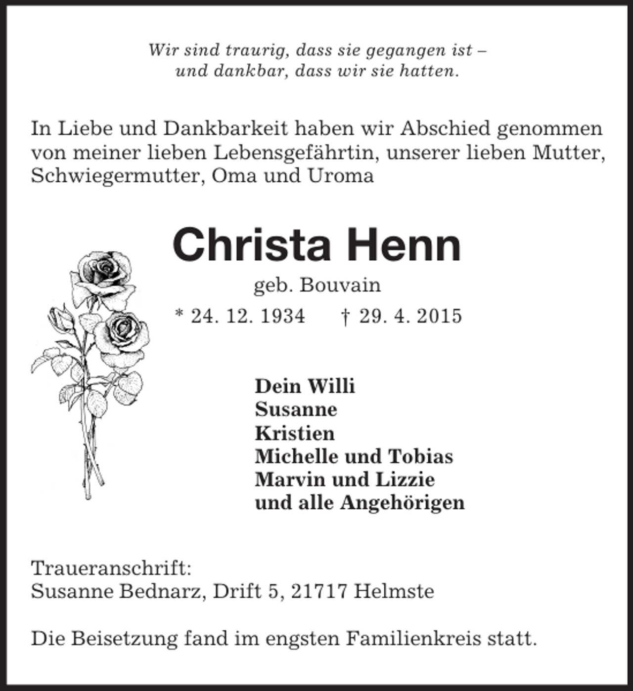 <p>Wir sind traurig, dass sie gegangen ist –<br />und dankbar, dass wir sie hatten.<br />In Liebe und Dankbarkeit haben wir Abschied genommen von meiner lieben Lebensgefährtin, unserer lieben Mutter, Schwiegermutter, Oma und Uroma<br />Christa Henn<br />geb. Bouvain<br />* 24. 12. 1934 † 29. 4. 2015<br />Dein Willi<br />Susanne<br />Kristien<br />Michelle und Tobias<br />Marvin und Lizzie<br />und alle Angehörigen<br />Traueranschrift:<br />Susanne Bednarz, Drift 5, 21717 Helmste</p><p>Die Beisetzung fand im engsten Familienkreis statt.</p>