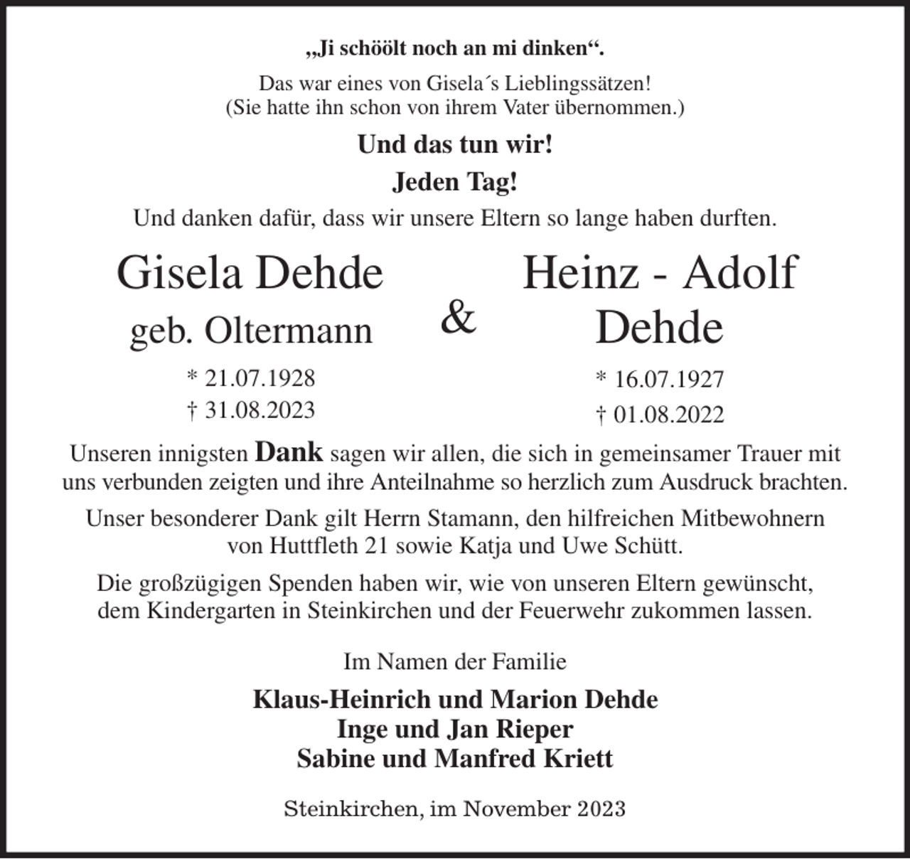 <p>„Ji schöölt noch an mi dinken“.<br />Das war eines von Gisela´s Lieblingssätzen!<br />(Sie hatte ihn schon von ihrem Vater übernommen.)<br />Und das tun wir!<br />Jeden Tag!<br />Und danken dafür, dass wir unsere Eltern so lange haben durften.<br />Unseren innigsten Dank sagen wir allen, die sich in gemeinsamer Trauer mit uns verbunden zeigten und ihre Anteilnahme so herzlich zum Ausdruck brachten.<br />Unser besonderer Dank gilt Herrn Stamann, den hilfreichen Mitbewohnern<br />von Huttfleth 21 sowie Katja und Uwe Schütt.<br />Die großzügigen Spenden haben wir, wie von unseren Eltern gewünscht,<br />dem Kindergarten in Steinkirchen und der Feuerwehr zukommen lassen.<br />Im Namen der Familie<br />Klaus-Heinrich und Marion Dehde<br />Inge und Jan Rieper<br />Sabine und Manfred Kriett<br />Steinkirchen, im November 2023<br />Gisela Dehde<br />geb. Oltermann<br />* 21.07.1928<br />† 31.08.2023<br />Heinz - Adolf Dehde<br />* 16.07.1927<br />† 01.08.2022<br />&amp;</p>
