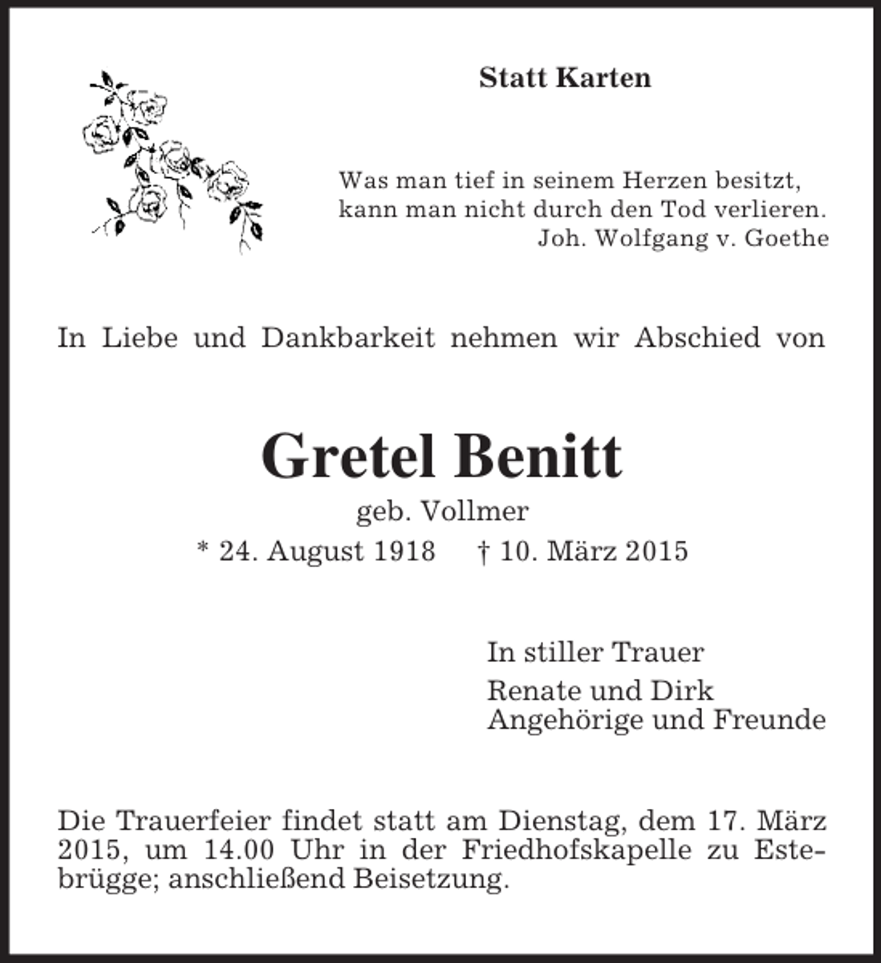 <p>Statt Karten<br />Was man tief in seinem Herzen besitzt,<br />kann man nicht durch den Tod verlieren.<br />Joh. Wolfgang v. Goethe<br />In Liebe und Dankbarkeit nehmen wir Abschied von<br />Gretel Benitt<br />geb. Vollmer<br />* 24. August 1918 † 10. März 2015<br />In stiller Trauer<br />Renate und Dirk<br />Angehörige und Freunde<br />Die Trauerfeier findet statt am Dienstag, dem 17. März 2015, um 14.00 Uhr in der Friedhofskapelle zu Estebrügge; anschließend Beisetzung.</p>