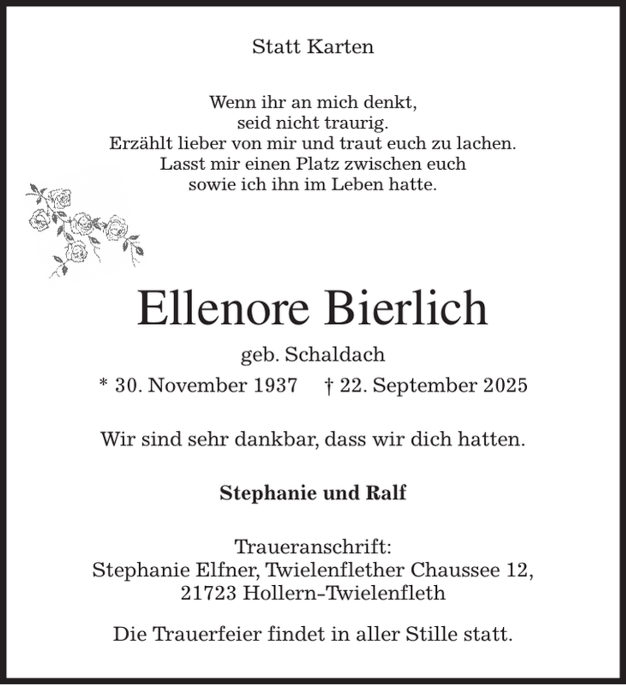 <p>Statt Karten<br />Wenn ihr an mich denkt,<br />seid nicht traurig.<br />Erzählt lieber von mir und traut euch zu lachen.<br />Lasst mir einen Platz zwischen euch<br />sowie ich ihn im Leben hatte.<br />Ellenore Bierlich<br />geb. Schaldach<br />* 30. November 1937 † 22. September 2025<br />Wir sind sehr dankbar, dass wir dich hatten.<br />Stephanie und Ralf<br />Traueranschrift:<br />Stephanie Elfner, Twielenflether Chaussee 12,<br />21723 Hollern-Twielenfleth</p><p>Die Trauerfeier findet in aller Stille statt.</p>