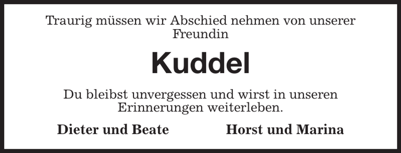 <p>Traurig müssen wir Abschied nehmen von unserer Freundin<br />Kuddel<br />Du bleibst unvergessen und wirst in unseren<br />Erinnerungen weiterleben.<br />Dieter und Beate Horst und Marina</p>