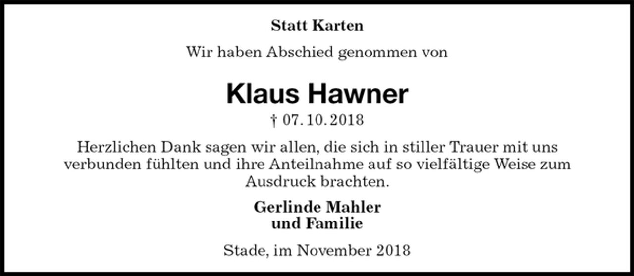 <p>Statt Karten<br />Wir haben Abschied genommen von<br />Klaus Hawner<br />† 07. 10. 2018<br />Herzlichen Dank sagen wir allen, die sich in stiller Trauer mit uns<br />verbunden fühlten und ihre Anteilnahme auf so vielfältige Weise zum<br />Ausdruck brachten.<br />Gerlinde Mahler<br />und Familie<br />Stade, im November 2018</p>