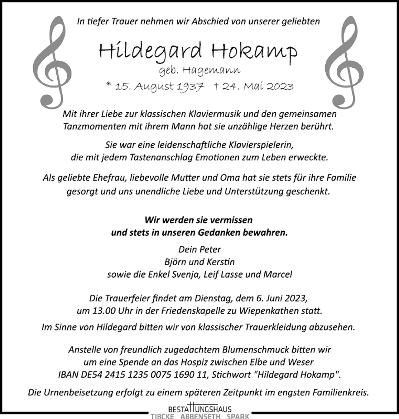 <p>In tiefer Trauer nehmen wir Abschied von unserer geliebten<br />Hildegard Hokamp<br />geb. Hagemann<br />* 15. August 1937 † 24. Mai 2023<br />Mit ihrer Liebe zur klassischen Klaviermusik und den gemeinsamen<br />Tanzmomenten mit ihrem Mann hat sie unzählige Herzen berührt.<br />Sie war eine leidenschaftliche Klavierspielerin,<br />die mit jedem Tastenanschlag Emotionen zum Leben erweckte.<br />Als geliebte Ehefrau, liebevolle Mutter und Oma hat sie stets für ihre Familie<br />gesorgt und uns unendliche Liebe und Unterstützung geschenkt.<br />Wir werden sie vermissen<br />und stets in unseren Gedanken bewahren.<br />geb. Hagemann<br />Dein Peter<br />Björn und Kerstin<br />sowie die Enkel Svenja, Leif Lasse und Marcel<br />Die Trauerfeier findet am Dienstag, dem 6. Juni 2023,<br />um 13.00 Uhr in der Friedenskapelle zu Wiepenkathen statt.<br />Im Sinne von Hildegard bitten wir von klassischer Trauerkleidung abzusehen.<br />Anstelle von freundlich zugedachtem Blumenschmuck bitten wir<br />um eine Spende an das Hospiz zwischen Elbe und Weser<br />IBAN DE54 2415 1235 0075 1690 11, Stichwort "Hildegard Hokamp".<br />Die Urnenbeisetzung erfolgt zu einem späteren Zeitpunkt im engsten Familienkreis.</p>