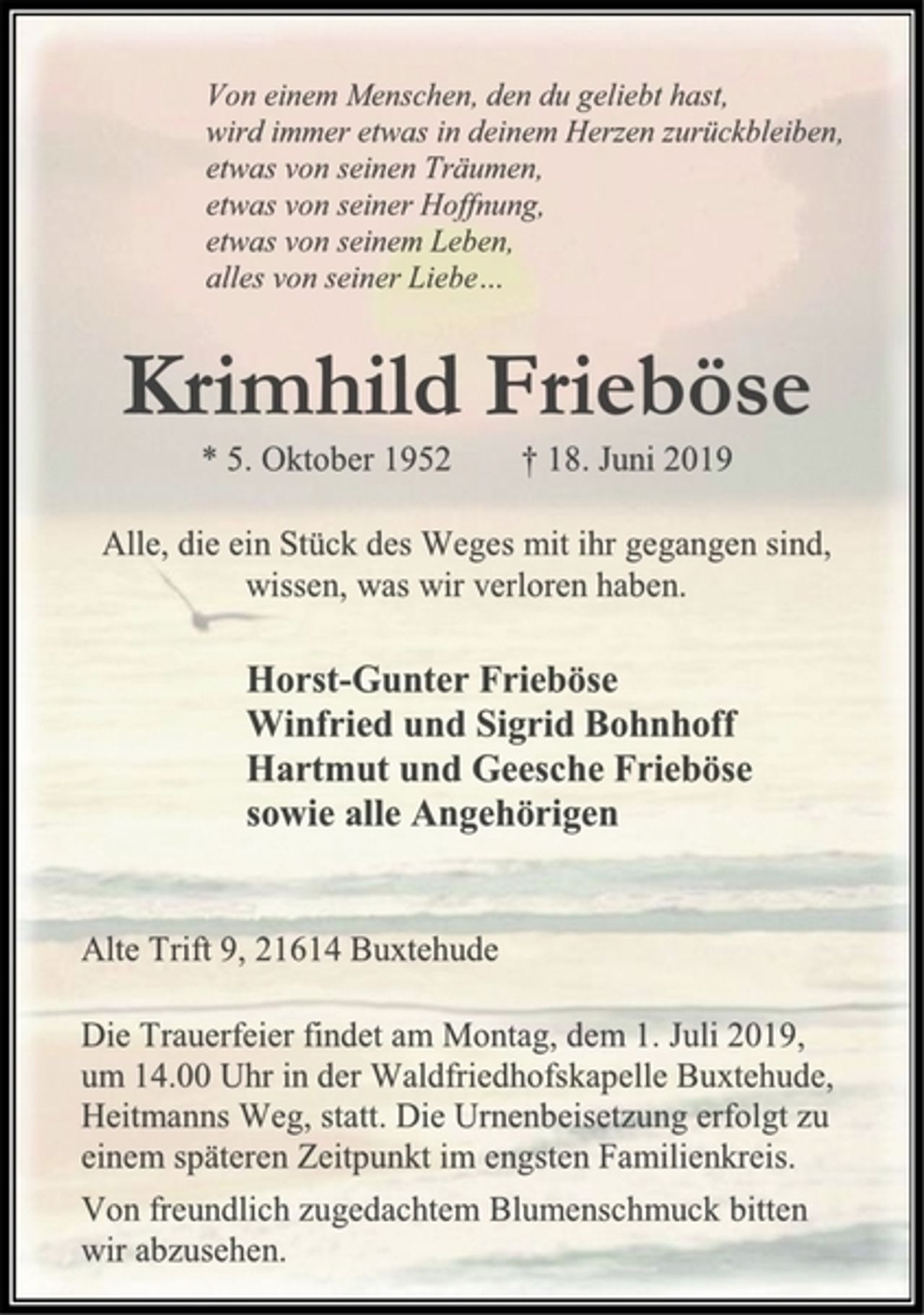 <p>Von einem Menschen, den du geliebt hast,<br />wird immer etwas in deinem Herzen zurückbleiben, etwas von seinen Träumen, etwas von seiner Hoffnung, etwas von seinem Leben, alles von seiner Liebe…<br />Krimhild Frieböse<br />* 5. Oktober 1952 † 18. Juni 2019<br />Alle, die ein Stück des Weges mit ihr gegangen sind,<br />wissen, was wir verloren haben.<br />Horst-Gunter Frieböse<br />Winfried und Sigrid Bohnhoff<br />Hartmut und Geesche Frieböse<br />sowie alle Angehörigen<br />Alte Trift 9, 21614 Buxtehude<br />Die Trauerfeier findet am Montag, dem 1. Juli 2019,<br />um 14.00 Uhr in der Waldfriedhofskapelle Buxtehude,<br />Heitmanns Weg, statt. Die Urnenbeisetzung erfolgt zu<br />einem späteren Zeitpunkt im engsten Familienkreis.<br />Von freundlich zugedachtem Blumenschmuck bitten<br />wir abzusehen.</p>