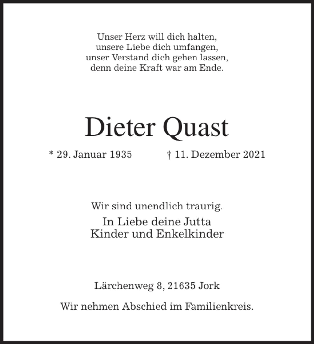 <p>Unser Herz will dich halten,<br />unsere Liebe dich umfangen,<br />unser Verstand dich gehen lassen,<br />denn deine Kraft war am Ende.<br />Dieter Quast<br />* 29. Januar 1935 † 11. Dezember 2021<br />Wir sind unendlich traurig.<br />In Liebe deine Jutta<br />Kinder und Enkelkinder<br />Lärchenweg 8, 21635 Jork</p>
<p>Wir nehmen Abschied im Familienkreis.</p>
