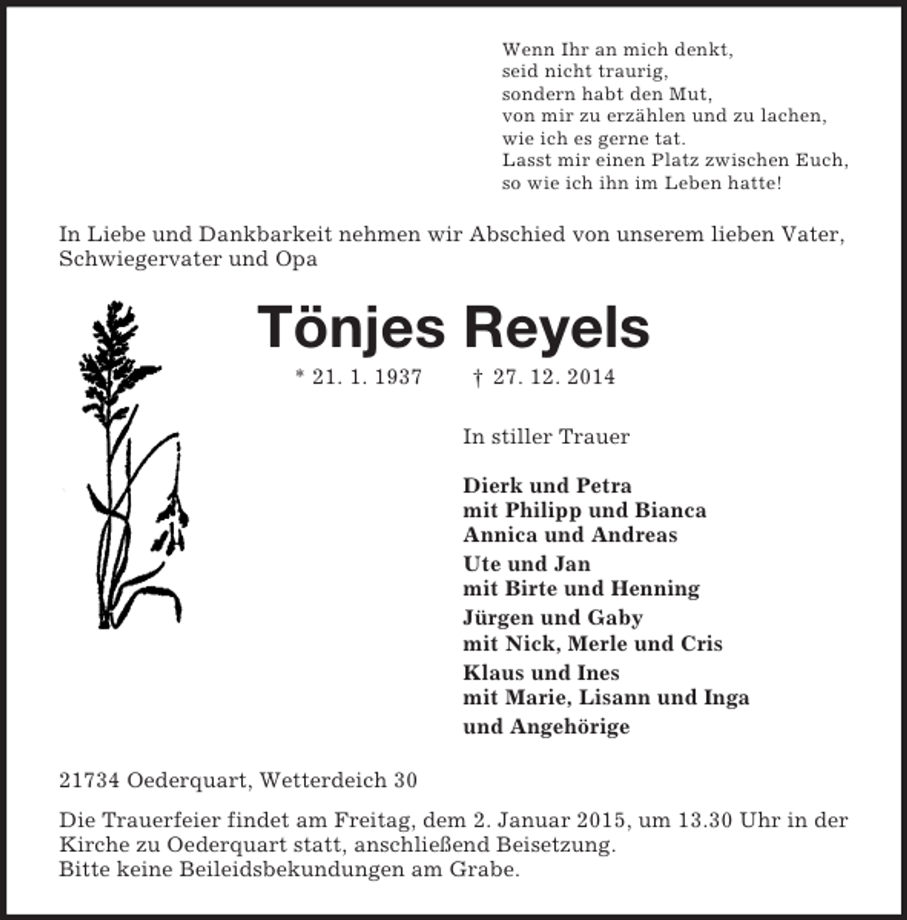<p>Wenn Ihr an mich denkt,<br />seid nicht traurig,<br />sondern habt den Mut,<br />von mir zu erzählen und zu lachen,<br />wie ich es gerne tat.<br />Lasst mir einen Platz zwischen Euch,<br />so wie ich ihn im Leben hatte!<br />In Liebe und Dankbarkeit nehmen wir Abschied von unserem lieben Vater, Schwiegervater und Opa<br />Tönjes Reyels<br />* 21. 1. 1937 † 27. 12. 2014<br />In stiller Trauer</p><p>Dierk und Petra<br />mit Philipp und Bianca<br />Annica und Andreas<br />Ute und Jan<br />mit Birte und Henning<br />Jürgen und Gaby<br />mit Nick, Merle und Cris<br />Klaus und Ines<br />mit Marie, Lisann und Inga<br />und Angehörige<br />21734 Oederquart, Wetterdeich 30<br />Die Trauerfeier findet am Freitag, dem 2. Januar 2015, um 13.30 Uhr in der Kirche zu Oederquart statt, anschließend Beisetzung.<br />Bitte keine Beileidsbekundungen am Grabe.</p>