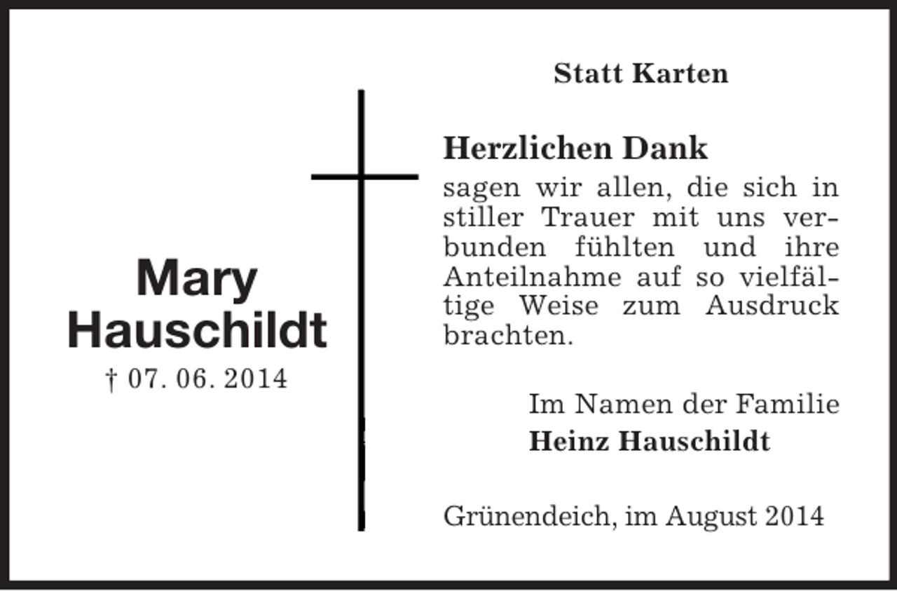 <p>Mary<br />Hauschildt<br />† 07. 06. 2014<br />Statt Karten<br />Herzlichen Dank<br />sagen wir allen, die sich in stiller Trauer mit uns verbunden fühlten und ihre<br />Anteilnahme auf so vielfältige Weise zum Ausdruck brachten.<br />Im Namen der Familie<br />Heinz Hauschildt<br />Grünendeich, im August 2014</p>