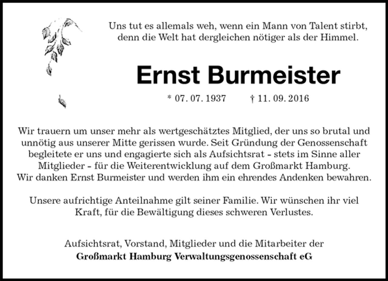 <p>Uns tut es allemals weh, wenn ein Mann von Talent stirbt,<br />denn die Welt hat dergleichen nötiger als der Himmel.<br />Ernst Burmeister<br />* 07. 07. 1937 † 11. 09. 2016<br />Wir trauern um unser mehr als wertgeschätztes Mitglied, der uns so brutal und unnötig aus unserer Mitte gerissen wurde. Seit Gründung der Genossenschaft begleitete er uns und engagierte sich als Aufsichtsrat - stets im Sinne aller<br />Mitglieder - für die Weiterentwicklung auf dem Großmarkt Hamburg.<br />Wir danken Ernst Burmeister und werden ihm ein ehrendes Andenken bewahren.</p><p>Unsere aufrichtige Anteilnahme gilt seiner Familie. Wir wünschen ihr viel Kraft, für die Bewältigung dieses schweren Verlustes.<br />Aufsichtsrat, Vorstand, Mitglieder und die Mitarbeiter der<br />Großmarkt Hamburg Verwaltungsgenossenschaft eG</p>