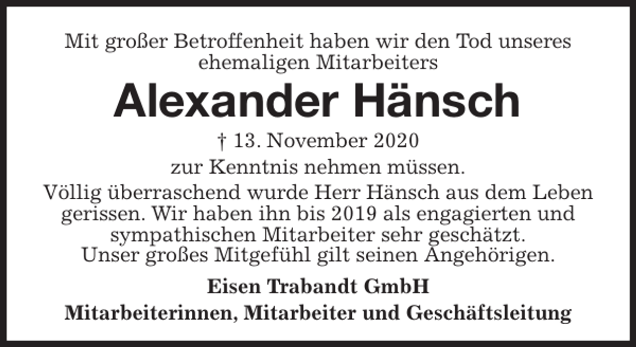 <p>Mit großer Betroffenheit haben wir den Tod unseres<br />ehemaligen Mitarbeiters<br />Alexander Hänsch<br />† 13. November 2020<br />zur Kenntnis nehmen müssen.<br />Völlig überraschend wurde Herr Hänsch aus dem Leben gerissen. Wir haben ihn bis 2019 als engagierten und sympathischen Mitarbeiter sehr geschätzt.<br />Unser großes Mitgefühl gilt seinen Angehörigen.</p>
<p>Eisen Trabandt GmbH<br />Mitarbeiterinnen, Mitarbeiter und Geschäftsleitung</p>