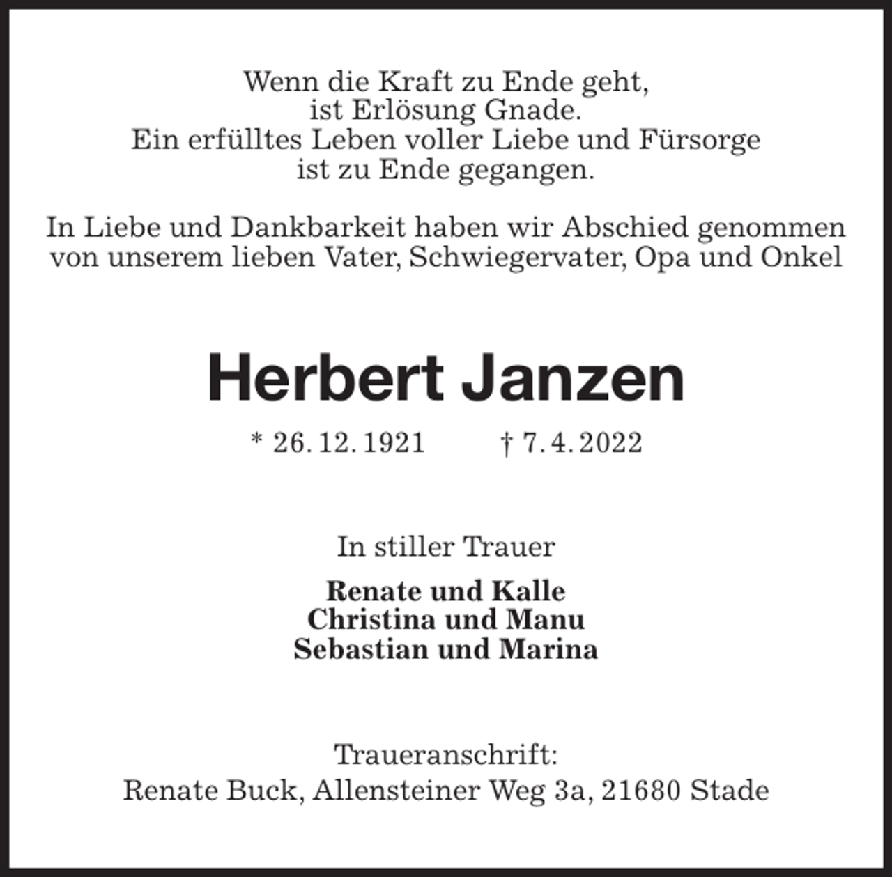<p>Wenn die Kraft zu Ende geht,<br />ist Erlösung Gnade.<br />Ein erfülltes Leben voller Liebe und Fürsorge<br />ist zu Ende gegangen.<br />In Liebe und Dankbarkeit haben wir Abschied genommen von unserem lieben Vater, Schwiegervater, Opa und Onkel<br />Herbert Janzen<br />* 26. 12. 1921 † 7. 4. 2022<br />In stiller Trauer<br />Renate und Kalle<br />Christina und Manu<br />Sebastian und Marina<br />Traueranschrift:<br />Renate Buck, Allensteiner Weg 3a, 21680 Stade</p>