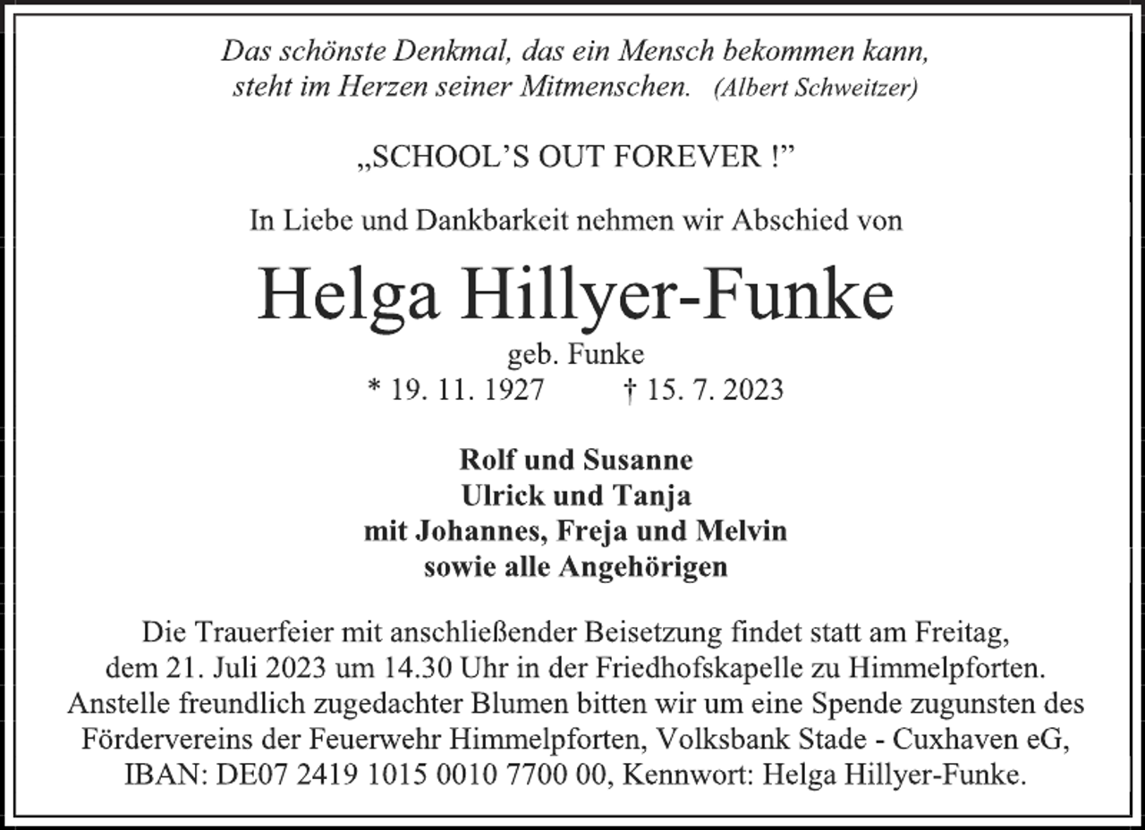 <p>Das schönste Denkmal, das ein Mensch bekommen kann,<br />steht im Herzen seiner Mitmenschen. (Albert Schweitzer)<br />„SCHOOL'S OUT FOREVER !”<br />In Liebe und Dankbarkeit nehmen wir Abschied von<br />Helga Hillyer-Funke<br />geb. Funke<br />* 19. 11. 1927 † 15. 7. 2023<br />Rolf und Susanne<br />Ulrick und Tanja<br />mit Johannes, Freja und Melvin<br />sowie alle Angehörigen<br />Die Trauerfeier mit anschließender Beisetzung findet statt am Freitag,<br />dem 21. Juli 2023 um 14.30 Uhr in der Friedhofskapelle zu Himmelpforten.<br />Anstelle freundlich zugedachter Blumen bitten wir um eine Spende zugunsten des<br />Fördervereins der Feuerwehr Himmelpforten, Volksbank Stade - Cuxhaven eG,<br />IBAN: DE07 2419 1015 0010 7700 00, Kennwort: Helga Hillyer-Funke.</p>
