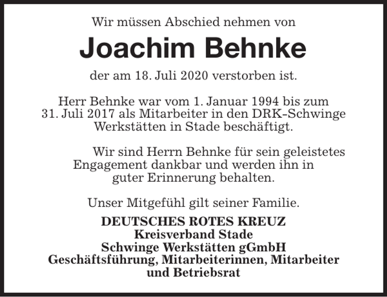 <p>Wir müssen Abschied nehmen von<br />Joachim Behnke<br />der am 18. Juli 2020 verstorben ist.</p>
<p>Herr Behnke war vom 1. Januar 1994 bis zum<br />31. Juli 2017 als Mitarbeiter in den DRK-Schwinge<br />Werkstätten in Stade beschäftigt.</p>
<p>Wir sind Herrn Behnke für sein geleistetes Engagement dankbar und werden ihn in<br />guter Erinnerung behalten.</p>
<p>Unser Mitgefühl gilt seiner Familie.<br />DEUTSCHES ROTES KREUZ<br />Kreisverband Stade<br />Schwinge Werkstätten gGmbH<br />Geschäftsführung, Mitarbeiterinnen, Mitarbeiter<br />und Betriebsrat</p>