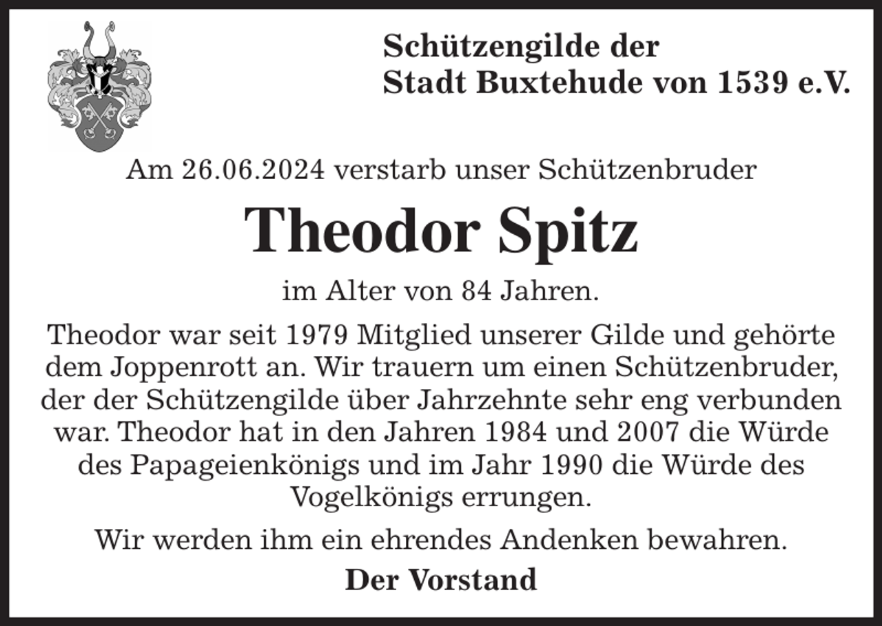 <p>Schützengilde der<br />Stadt Buxtehude von 1539 e.V.</p><p>Am 26.06.2024 verstarb unser Schützenbruder<br />Theodor Spitz<br />im Alter von 84 Jahren.<br />Theodor war seit 1979 Mitglied unserer Gilde und gehörte dem Joppenrott an. Wir trauern um einen Schützenbruder, der der Schützengilde über Jahrzehnte sehr eng verbunden war. Theodor hat in den Jahren 1984 und 2007 die Würde des Papageienkönigs und im Jahr 1990 die Würde des<br />Vogelkönigs errungen.<br />Wir werden ihm ein ehrendes Andenken bewahren.<br />Der Vorstand</p>