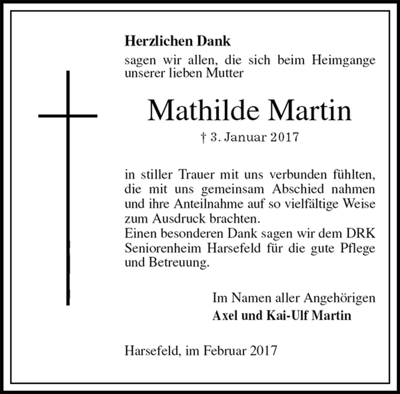 <p>Herzlichen Dank<br />sagen wir allen, die sich beim Heimgange unserer lieben Mutter<br />Mathilde Martin<br />† 3. Januar 2017<br />in stiller Trauer mit uns verbunden fühlten, die mit uns gemeinsam Abschied nahmen und ihre Anteilnahme auf so vielfältige Weise zum Ausdruck brachten.<br />Einen besonderen Dank sagen wir dem DRK Seniorenheim Harsefeld für die gute Pflege und Betreuung.<br />Im Namen aller Angehörigen<br />Axel und Kai-Ulf Martin<br />Harsefeld, im Februar 2017</p>