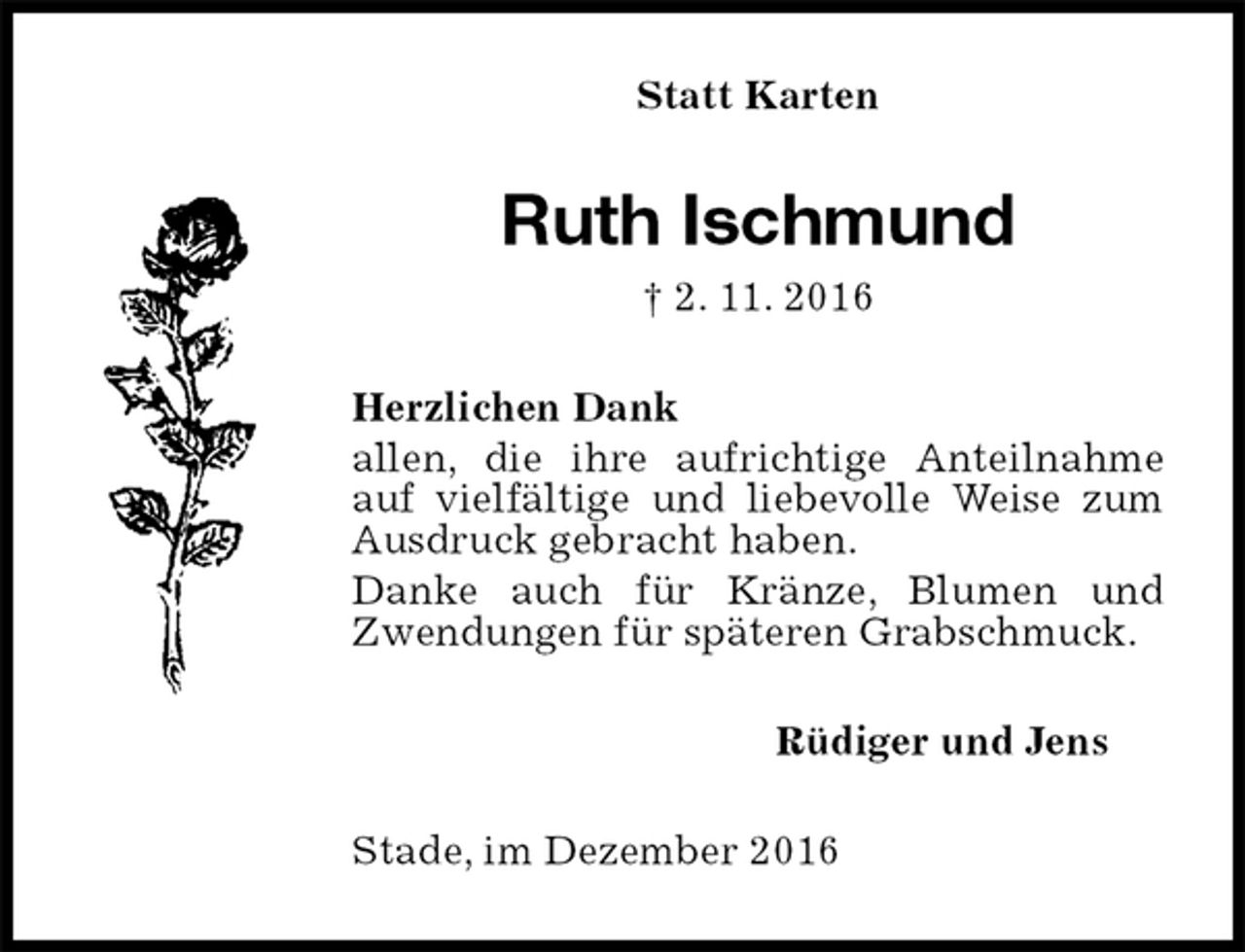 <p>Statt Karten<br />Ruth Ischmund<br />† 2. 11. 2016<br />Herzlichen Dank<br />allen, die ihre aufrichtige Anteilnahme auf vielfältige und liebevolle Weise zum Ausdruck gebracht haben.<br />Danke auch für Kränze, Blumen und Zwendungen für späteren Grabschmuck.<br />Rüdiger und Jens<br />Stade, im Dezember 2016</p>