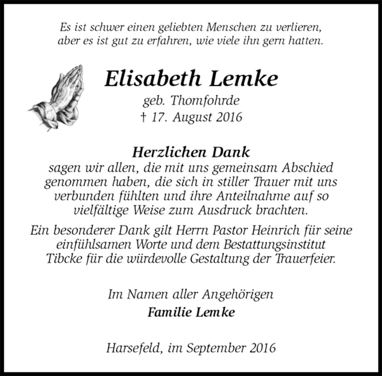 <p>Es ist schwer einen geliebten Menschen zu verlieren,<br />aber es ist gut zu erfahren, wie viele ihn gern hatten.<br />Elisabeth Lemke<br />geb. Thomfohrde<br />† 17. August 2016<br />Herzlichen Dank<br />sagen wir allen, die mit uns gemeinsam Abschied<br />genommen haben, die sich in stiller Trauer mit uns<br />verbunden fühlten und ihre Anteilnahme auf so<br />vielfältige Weise zum Ausdruck brachten.<br />Ein besonderer Dank gilt Herrn Pastor Heinrich für seine einfühlsamen Worte und dem Bestattungsinstitut<br />Tibcke für die würdevolle Gestaltung der Trauerfeier.<br />Im Namen aller Angehörigen<br />Familie Lemke<br />Harsefeld, im September 2016</p>