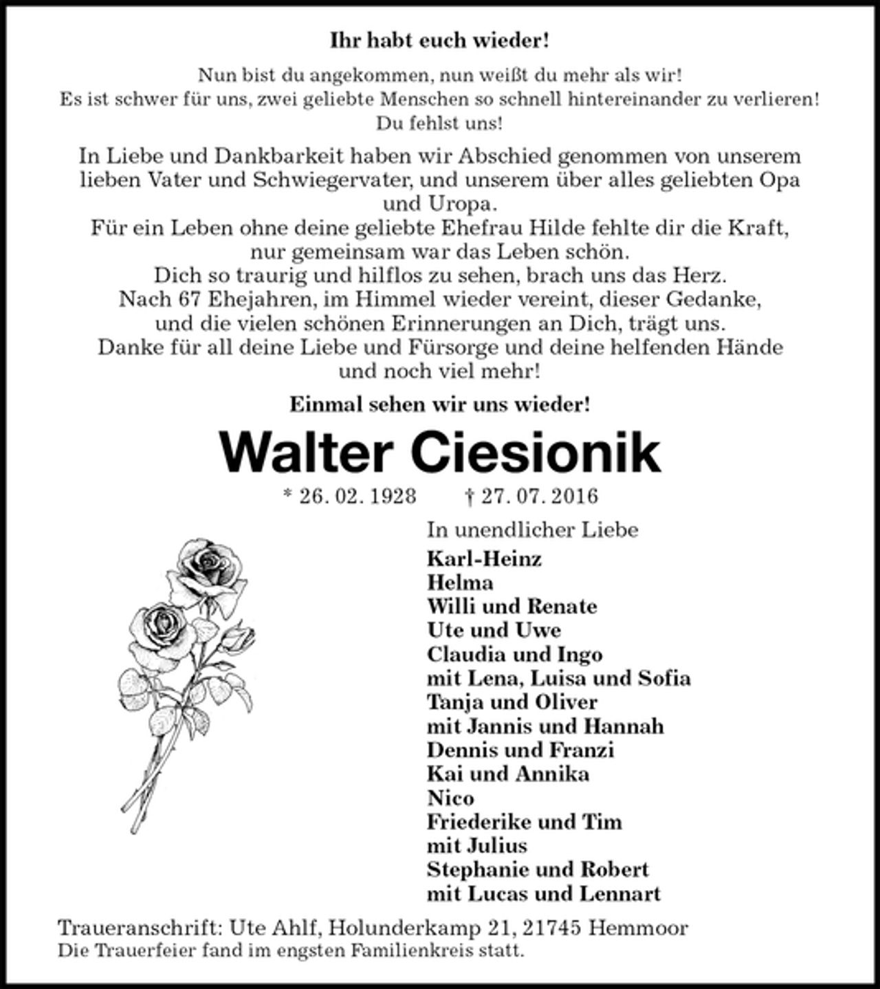 <p>Ihr habt euch wieder!<br />Nun bist du angekommen, nun weißt du mehr als wir!<br />Es ist schwer für uns, zwei geliebte Menschen so schnell hintereinander zu verlieren!<br />Du fehlst uns!<br />In Liebe und Dankbarkeit haben wir Abschied genommen von unserem<br />lieben Vater und Schwiegervater, und unserem über alles geliebten Opa und Uropa.<br />Für ein Leben ohne deine geliebte Ehefrau Hilde fehlte dir die Kraft,<br />nur gemeinsam war das Leben schön.<br />Dich so traurig und hilflos zu sehen, brach uns das Herz.<br />Nach 67 Ehejahren, im Himmel wieder vereint, dieser Gedanke,<br />und die vielen schönen Erinnerungen an Dich, trägt uns.<br />Danke für all deine Liebe und Fürsorge und deine helfenden Hände<br />und noch viel mehr!<br />Einmal sehen wir uns wieder!<br />Walter Ciesionik<br />* 26. 02. 1928 † 27. 07. 2016<br />In unendlicher Liebe<br />Karl-Heinz<br />Helma<br />Willi und Renate<br />Ute und Uwe<br />Claudia und Ingo<br />mit Lena, Luisa und Sofia<br />Tanja und Oliver<br />mit Jannis und Hannah<br />Dennis und Franzi<br />Kai und Annika<br />Nico<br />Friederike und Tim<br />mit Julius<br />Stephanie und Robert<br />mit Lucas und Lennart<br />Traueranschrift: Ute Ahlf, Holunderkamp 21, 21745 Hemmoor<br />Die Trauerfeier fand im engsten Familienkreis statt.</p>