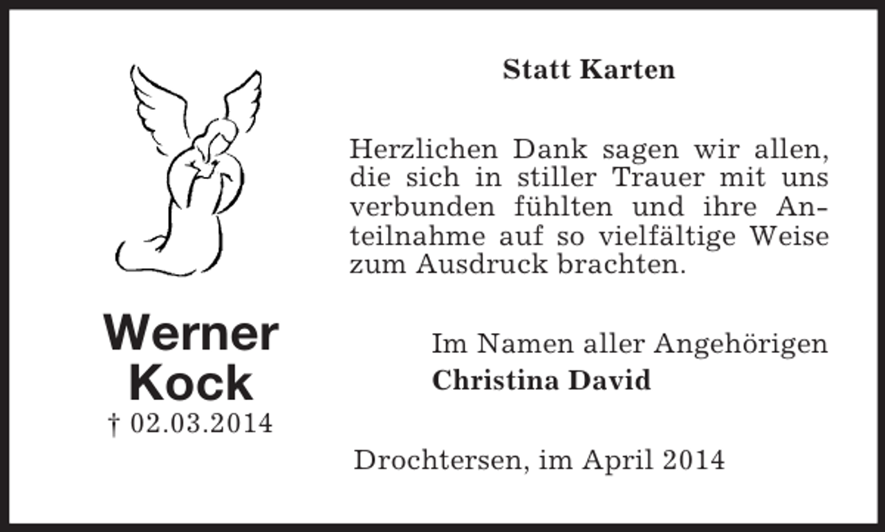 <p>Werner<br />Kock<br />† 02.03.2014<br />Statt Karten<br />Herzlichen Dank sagen wir allen, die sich in stiller Trauer mit uns verbunden fühlten und ihre Anteilnahme auf so vielfältige Weise zum Ausdruck brachten.<br />Im Namen aller Angehörigen<br />Christina David<br />Drochtersen, im April 2014</p>
