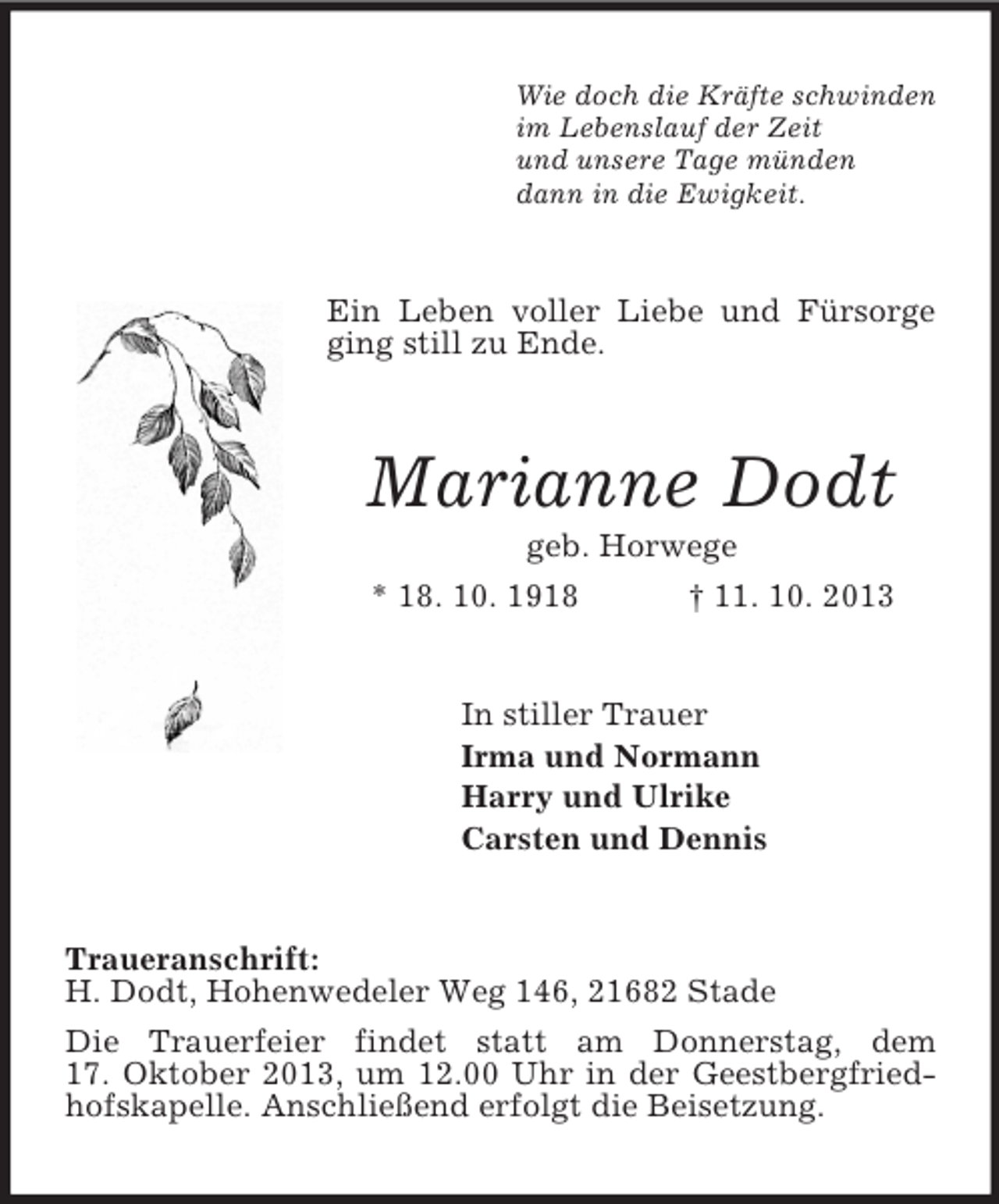 <p>Wie doch die Kräfte schwinden<br />im Lebenslauf der Zeit<br />und unsere Tage münden<br />dann in die Ewigkeit.<br />Ein Leben voller Liebe und Fürsorge ging still zu Ende.<br />Marianne Dodt<br />geb. Horwege<br />* 18. 10. 1918 † 11. 10. 2013<br />In stiller Trauer<br />Irma und Normann<br />Harry und Ulrike<br />Carsten und Dennis<br />Traueranschrift:<br />H. Dodt, Hohenwedeler Weg 146, 21682 Stade<br />Die Trauerfeier findet statt am Donnerstag, dem<br />17. Oktober 2013, um 12.00 Uhr in der Geestbergfriedhofskapelle. Anschließend erfolgt die Beisetzung.</p>