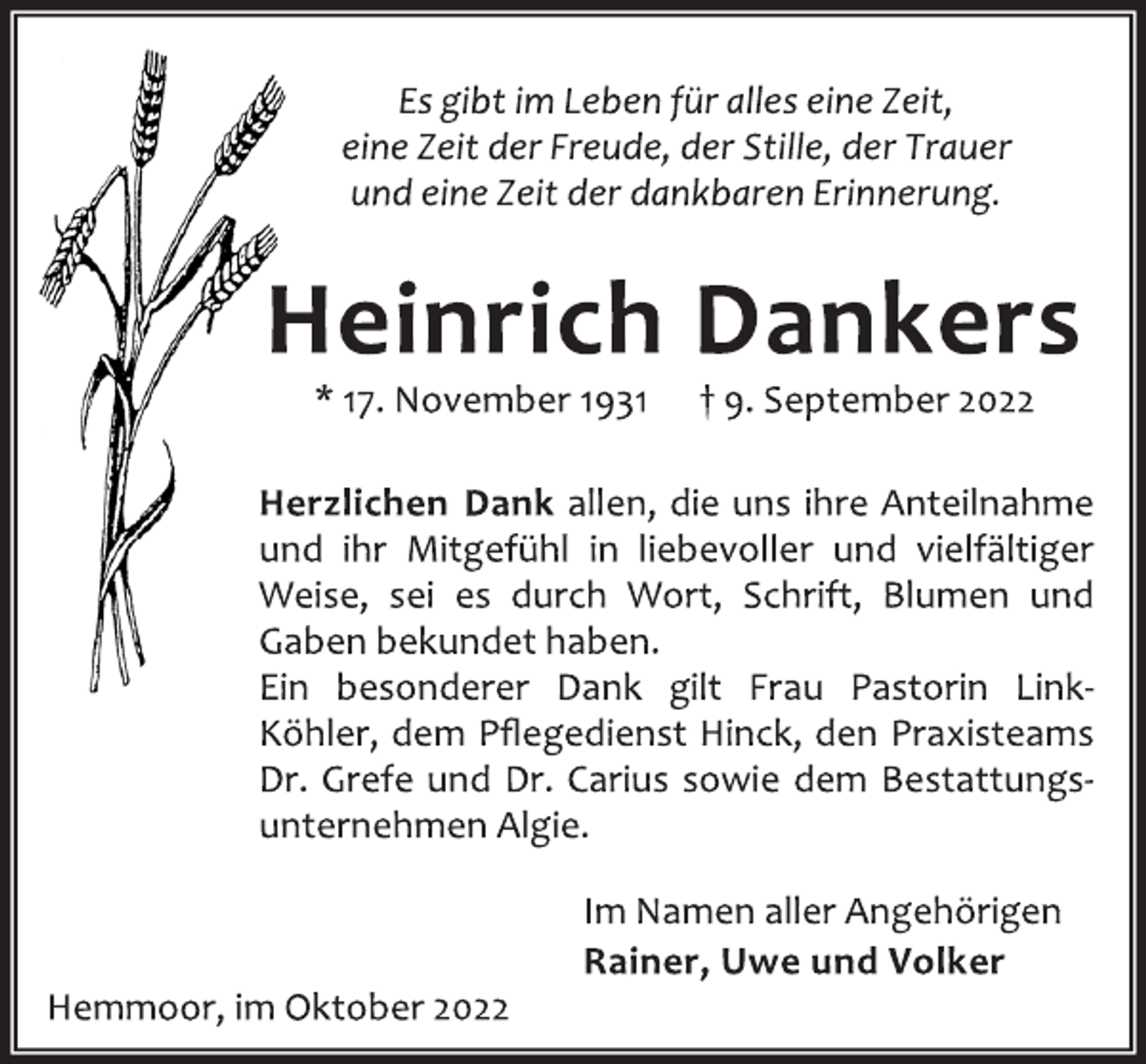 <p>Es gibt im Leben für alles eine Zeit,<br />eine Zeit der Freude, der Stille, der Trauer<br />und eine Zeit der dankbaren Erinnerung.<br />Heinrich Dankers<br />* 17. November 1931 † 9. September 2022<br />Herzlichen Dank allen, die uns ihre Anteilnahme<br />und ihr Mitgefühl in liebevoller und vielfältiger<br />Weise, sei es durch Wort, Schrift, Blumen und<br />Gaben bekundet haben.<br />Ein besonderer Dank gilt Frau Pastorin LinkKöhler, dem Pflegedienst Hinck, den Praxisteams<br />Dr. Grefe und Dr. Carius sowie dem Bestattungsunternehmen Algie.<br />Im Namen aller Angehörigen<br />Rainer, Uwe und Volker<br />Hemmoor, im Oktober 2022</p>