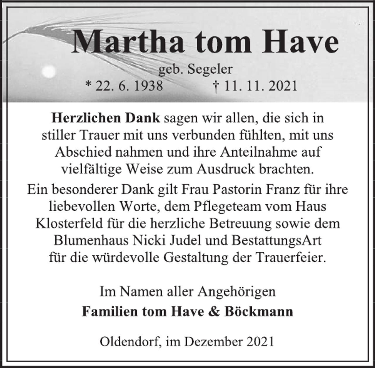 <p>Martha tom Have<br />geb. Segeler<br />* 22. 6. 1938 † 11. 11. 2021<br />Herzlichen Dank sagen wir allen, die sich in<br />stiller Trauer mit uns verbunden fühlten, mit uns Abschied nahmen und ihre Anteilnahme auf<br />vielfältige Weise zum Ausdruck brachten.<br />Ein besonderer Dank gilt Frau Pastorin Franz für ihre liebevollen Worte, dem Pflegeteam vom Haus Klosterfeld für die herzliche Betreuung sowie dem Blumenhaus Nicki Judel und BestattungsArt<br />für die würdevolle Gestaltung der Trauerfeier.<br />Im Namen aller Angehörigen<br />Familien tom Have &amp; Böckmann<br />Oldendorf, im Dezember 2021</p>