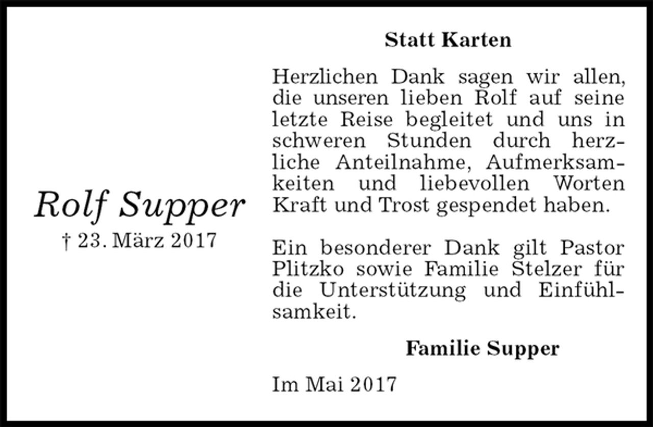 <p>Statt Karten<br />Herzlichen Dank sagen wir allen, die unseren lieben Rolf auf seine letzte Reise begleitet und uns in schweren Stunden durch herz-<br />liche Anteilnahme, Aufmerksamkeiten und liebevollen Worten Kraft und Trost gespendet haben.</p><p>Ein besonderer Dank gilt Pastor Plitzko sowie Familie Stelzer für die Unterstützung und Einfühlsamkeit.<br />Familie Supper<br />Im Mai 2017</p><p>Rolf Supper<br />† 23. März 2017</p>