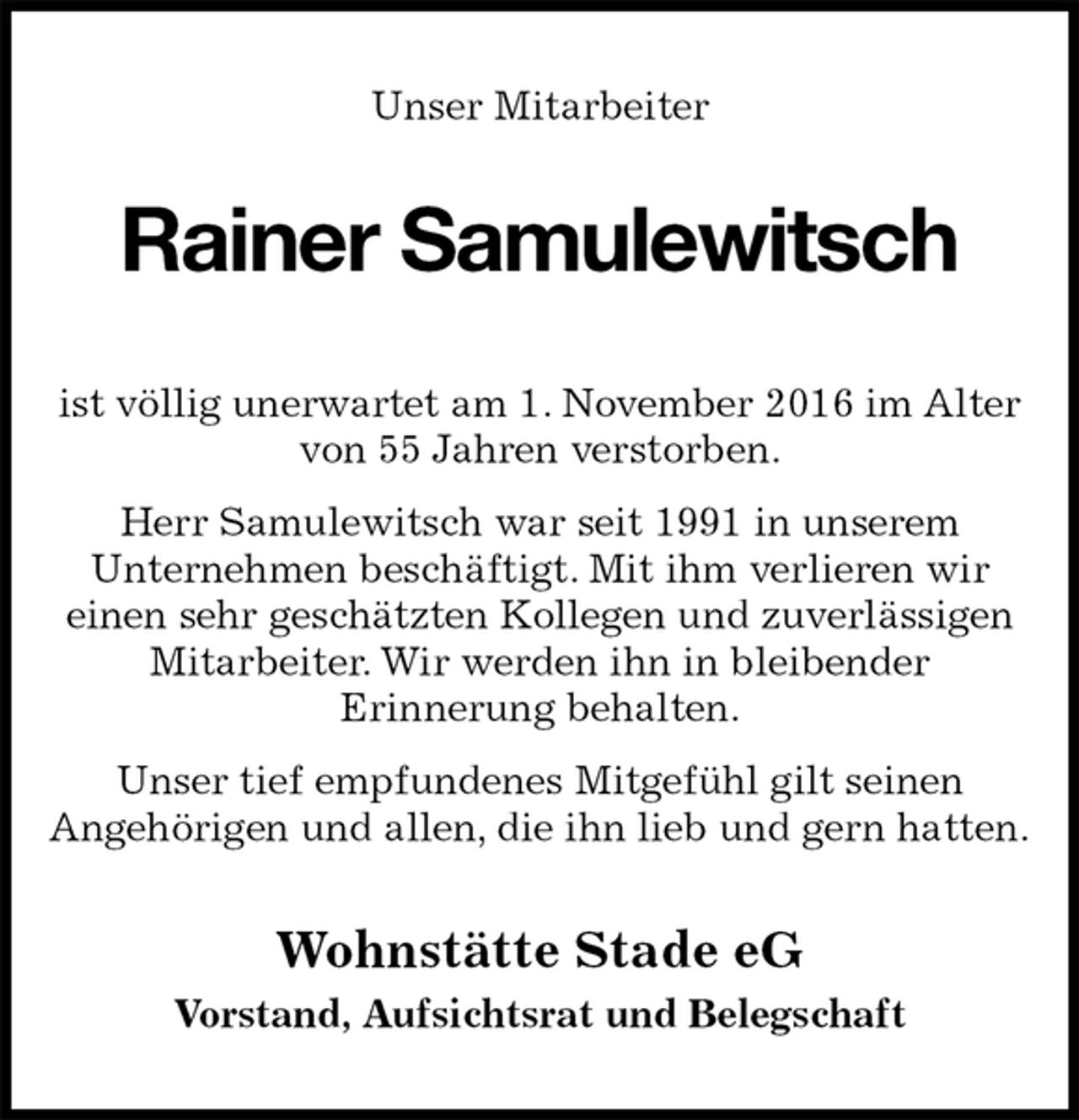 <p>Unser Mitarbeiter<br />Rainer Samulewitsch<br />Wohnstätte Stade eG<br />Vorstand, Aufsichtsrat und Belegschaft<br />ist völlig unerwartet am 1. November 2016 im Alter<br />von 55 Jahren verstorben.<br />Herr Samulewitsch war seit 1991 in unserem<br />Unternehmen beschäftigt. Mit ihm verlieren wir<br />einen sehr geschätzten Kollegen und zuverlässigen Mitarbeiter. Wir werden ihn in bleibender<br />Erinnerung behalten.<br />Unser tief empfundenes Mitgefühl gilt seinen<br />Angehörigen und allen, die ihn lieb und gern hatten.</p>