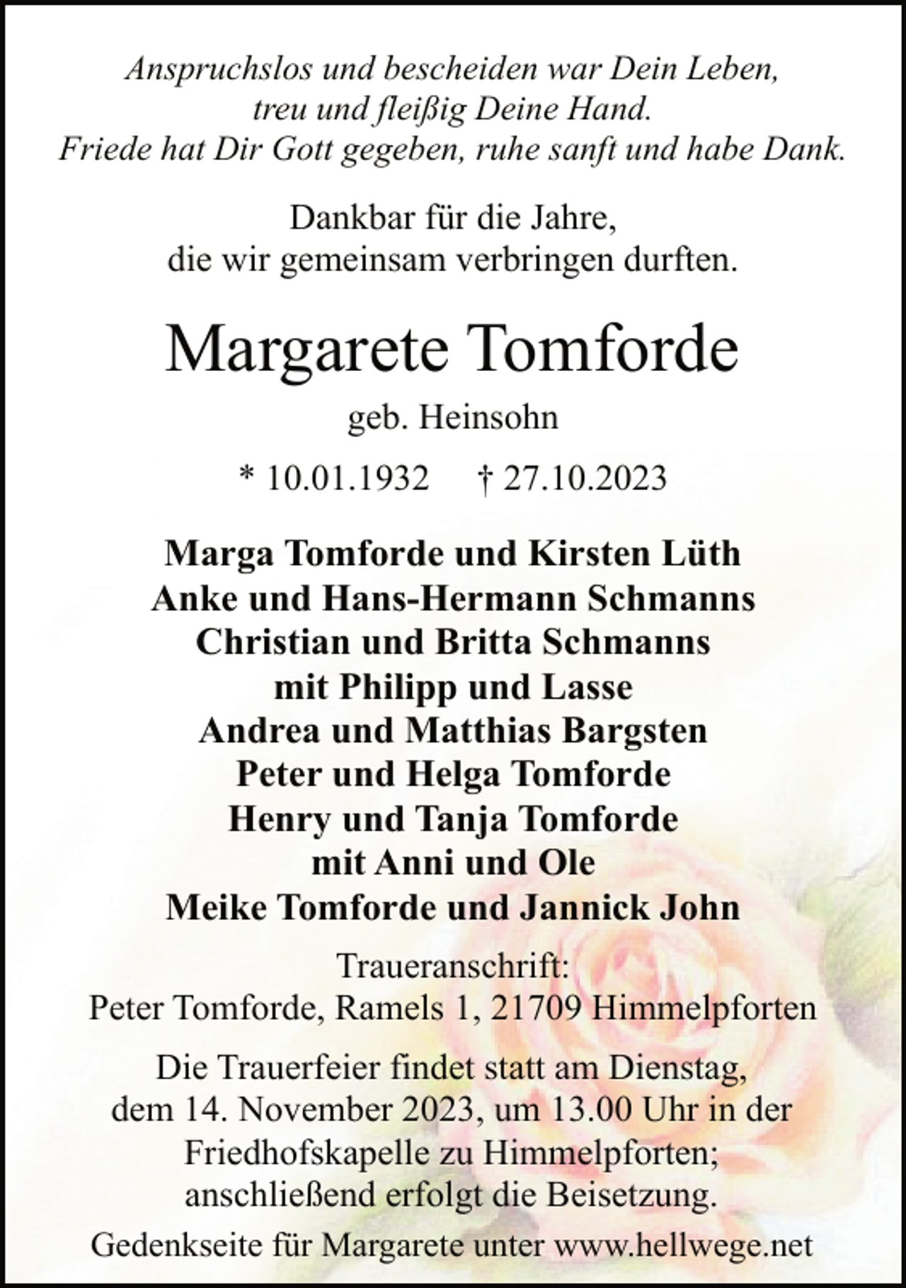 <p>Anspruchslos und bescheiden war Dein Leben,<br />treu und fleißig Deine Hand.<br />Friede hat Dir Gott gegeben, ruhe sanft und habe Dank.</p><p>Dankbar für die Jahre,<br />die wir gemeinsam verbringen durften.</p><p>Margarete Tomforde<br />geb. Heinsohn</p><p>* 10.01.1932</p><p>† 27.10.2023</p><p>Marga Tomforde und Kirsten Lüth<br />Anke und Hans-Hermann Schmanns<br />Christian und Britta Schmanns<br />mit Philipp und Lasse<br />Andrea und Matthias Bargsten<br />Peter und Helga Tomforde<br />Henry und Tanja Tomforde<br />mit Anni und Ole<br />Meike Tomforde und Jannick John<br />Traueranschrift:<br />Peter Tomforde, Ramels 1, 21709 Himmelpforten<br />Die Trauerfeier findet statt am Dienstag,<br />dem 14. November 2023, um 13.00 Uhr in der<br />Friedhofskapelle zu Himmelpforten;<br />anschließend erfolgt die Beisetzung.<br />Gedenkseite für Margarete unter www.hellwege.net</p>