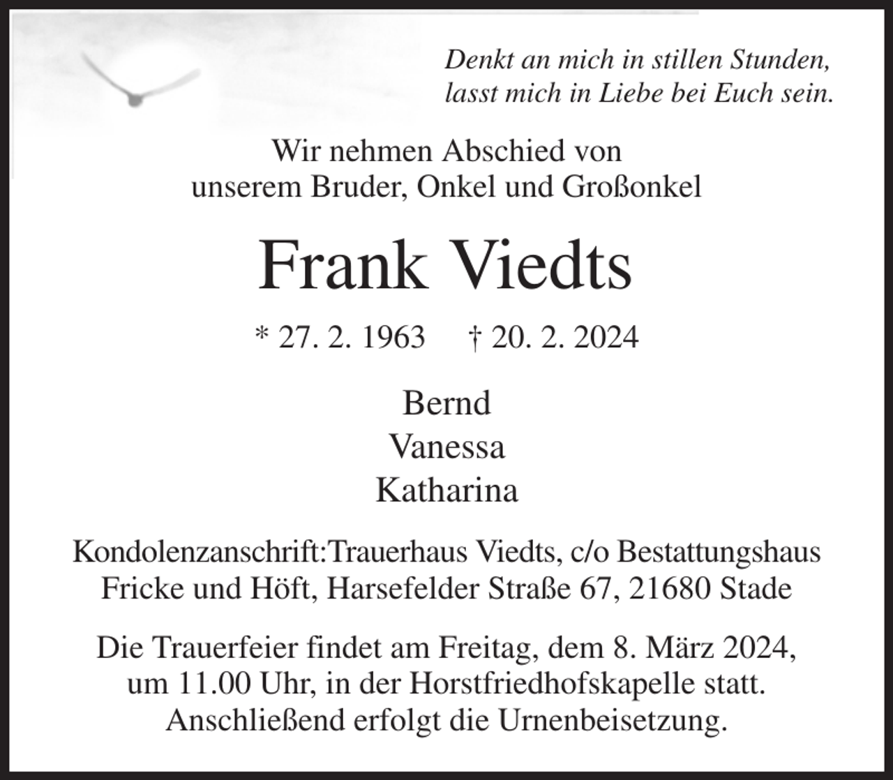 <p>Denkt an mich in stillen Stunden,<br />lasst mich in Liebe bei Euch sein.<br />Wir nehmen Abschied von<br />unserem Bruder, Onkel und Großonkel<br />Frank Viedts<br />* 27. 2. 1963 † 20. 2. 2024<br />Bernd<br />Vanessa<br />Katharina<br />Kondolenzanschrift:Trauerhaus Viedts, c/o Bestattungshaus Fricke und Höft, Harsefelder Straße 67, 21680 Stade<br />Die Trauerfeier findet am Freitag, dem 8. März 2024,<br />um 11.00 Uhr, in der Horstfriedhofskapelle statt.<br />Anschließend erfolgt die Urnenbeisetzung.</p>