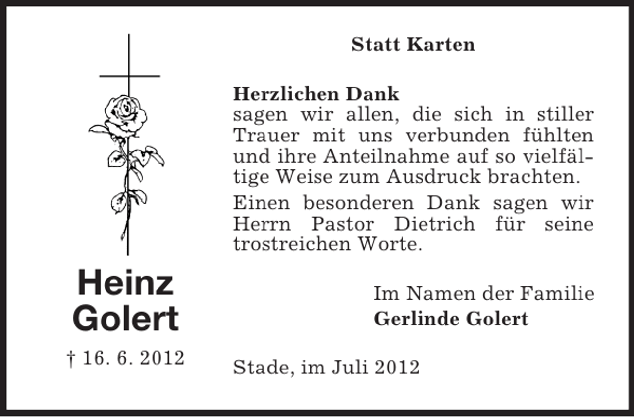 <p>Statt Karten<br />Herzlichen Dank<br />sagen wir allen, die sich in stiller<br />Trauer mit uns verbunden fühlten<br />und ihre Anteilnahme auf so vielfältige Weise zum Ausdruck brachten.<br />Einen besonderen Dank sagen wir<br />Herrn Pastor Dietrich für seine<br />trostreichen Worte.</p><p>Heinz<br />Golert<br />† 16. 6. 2012</p><p>Im Namen der Familie<br />Gerlinde Golert<br />Stade, im Juli 2012</p>