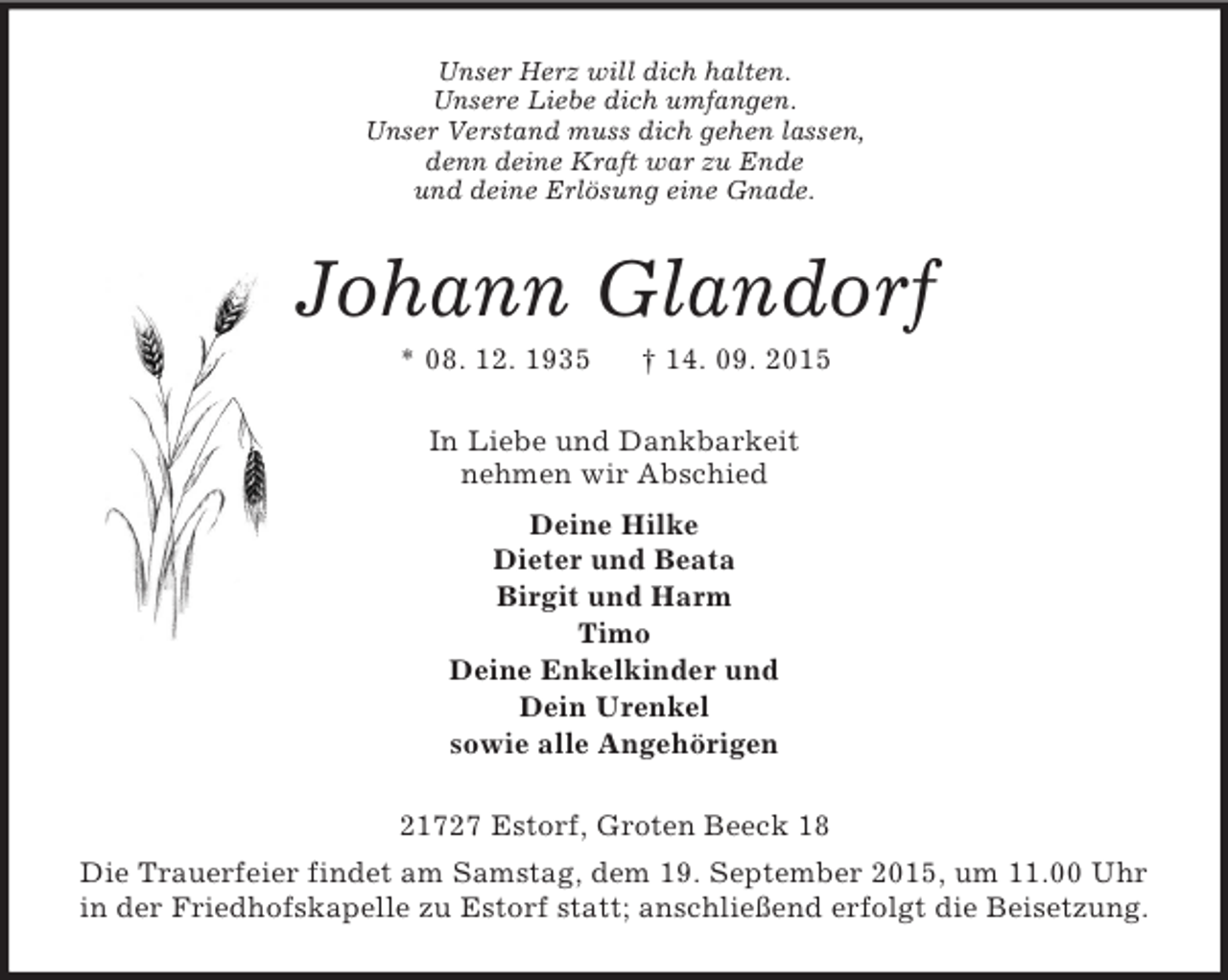 <p>Unser Herz will dich halten.<br />Unsere Liebe dich umfangen.<br />Unser Verstand muss dich gehen lassen,<br />denn deine Kraft war zu Ende<br />und deine Erlösung eine Gnade.<br />Johann Glandorf<br />* 08. 12. 1935 † 14. 09. 2015<br />In Liebe und Dankbarkeit<br />nehmen wir Abschied<br />Deine Hilke<br />Dieter und Beata<br />Birgit und Harm<br />Timo<br />Deine Enkelkinder und<br />Dein Urenkel<br />sowie alle Angehörigen<br />21727 Estorf, Groten Beeck 18<br />Die Trauerfeier findet am Samstag, dem 19. September 2015, um 11.00 Uhr in der Friedhofskapelle zu Estorf statt; anschließend erfolgt die Beisetzung.</p>
