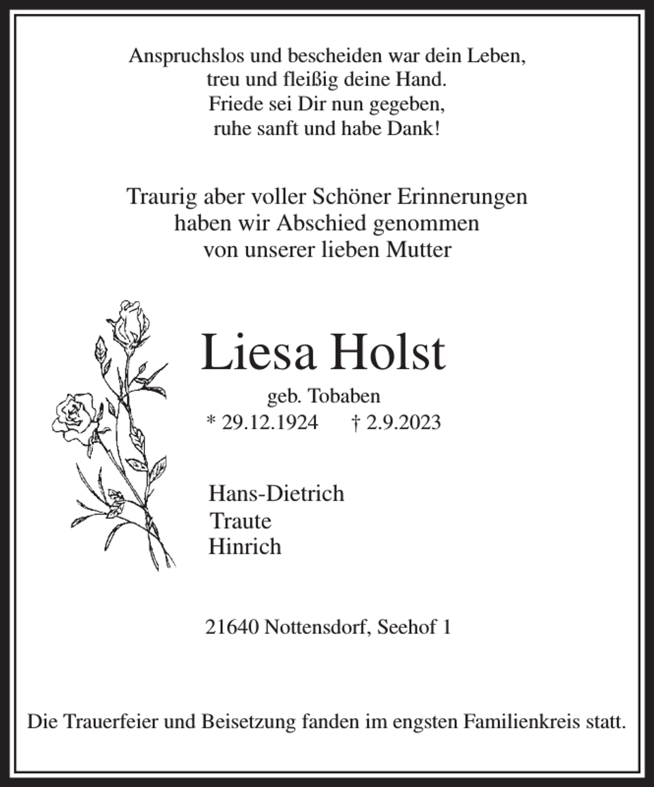 <p>Anspruchslos und bescheiden war dein Leben,<br />treu und fleißig deine Hand.<br />Friede sei Dir nun gegeben,<br />ruhe sanft und habe Dank!</p><p>Traurig aber voller Schöner Erinnerungen<br />haben wir Abschied genommen<br />von unserer lieben Mutter</p><p>Liesa Holst<br />geb. Tobaben<br />* 29.12.1924 † 2.9.2023<br />Hans-Dietrich<br />Traute<br />Hinrich<br />21640 Nottensdorf, Seehof 1<br />Die Trauerfeier und Beisetzung fanden im engsten Familienkreis statt.</p>