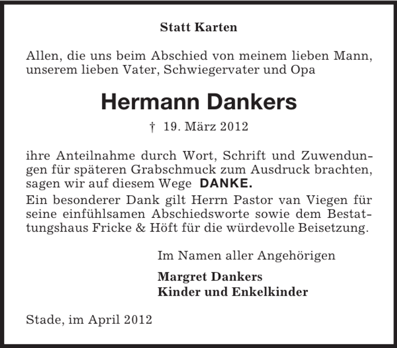 <p>Statt Karten<br />Allen, die uns beim Abschied von meinem lieben Mann,<br />unserem lieben Vater, Schwiegervater und Opa</p><p>Hermann Dankers<br />† 19. März 2012<br />ihre Anteilnahme durch Wort, Schrift und Zuwendungen für späteren Grabschmuck zum Ausdruck brachten,<br />sagen wir auf diesem Wege DANKE.<br />Ein besonderer Dank gilt Herrn Pastor van Viegen für<br />seine einfühlsamen Abschiedsworte sowie dem Bestattungshaus Fricke &amp; Höft für die würdevolle Beisetzung.<br />Im Namen aller Angehörigen<br />Margret Dankers<br />Kinder und Enkelkinder<br />Stade, im April 2012</p>