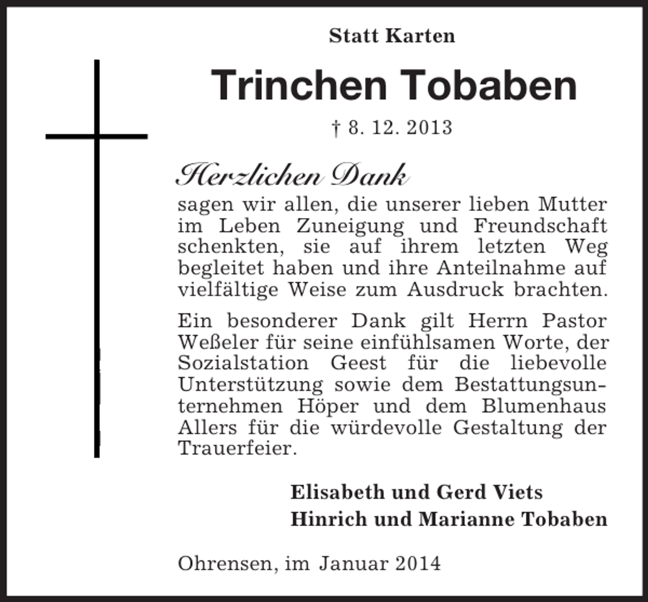<p>Statt Karten<br />Trinchen Tobaben<br />† 8. 12. 2013<br />Herzlichen Dank<br />sagen wir allen, die unserer lieben Mutter<br />im Leben Zuneigung und Freundschaft schenkten, sie auf ihrem letzten Weg<br />begleitet haben und ihre Anteilnahme auf vielfältige Weise zum Ausdruck brachten. Ein besonderer Dank gilt Herrn Pastor Weßeler für seine einfühlsamen Worte, der Sozialstation Geest für die liebevolle<br />Unterstützung sowie dem Bestattungsunternehmen Höper und dem Blumenhaus Allers für die würdevolle Gestaltung der Trauerfeier.<br />Elisabeth und Gerd Viets<br />Hinrich und Marianne Tobaben<br />Ohrensen, im Januar 2014</p>