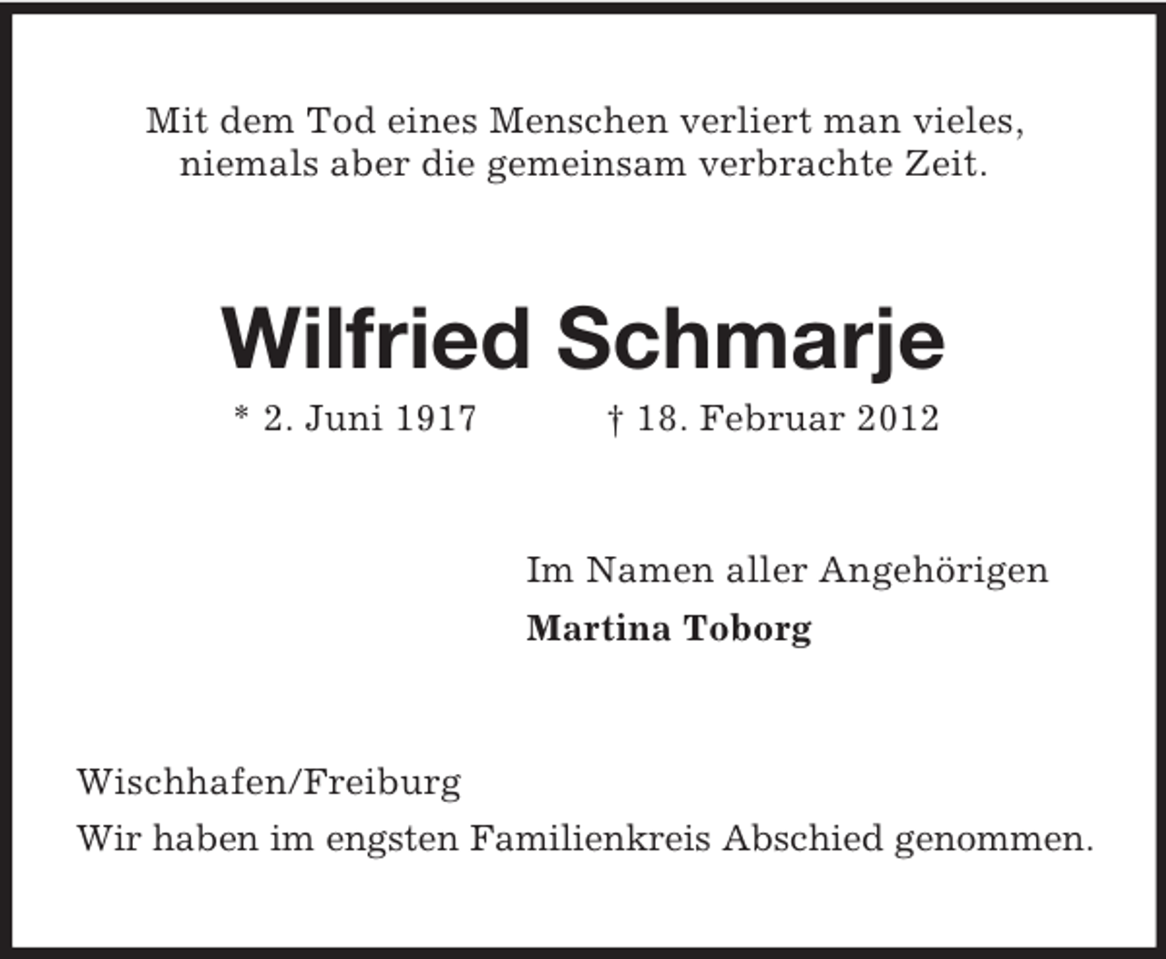 <p>Mit dem Tod eines Menschen verliert man vieles,<br />niemals aber die gemeinsam verbrachte Zeit.</p><p>Wilfried Schmarje<br />* 2. Juni 1917</p><p>† 18. Februar 2012</p><p>Im Namen aller Angehörigen<br />Martina Toborg</p><p>Wischhafen/Freiburg<br />Wir haben im engsten Familienkreis Abschied genommen.</p>