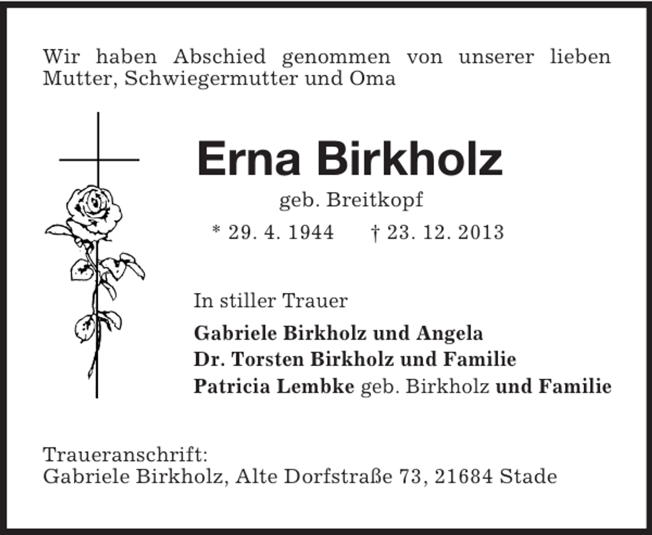 <p>Wir haben Abschied genommen von unserer lieben<br />Mutter, Schwiegermutter und Oma<br />Erna Birkholz<br />geb. Breitkopf<br />* 29. 4. 1944 † 23. 12. 2013<br />In stiller Trauer<br />Gabriele Birkholz und Angela<br />Dr. Torsten Birkholz und Familie<br />Patricia Lembke geb. Birkholz und Familie<br />Traueranschrift:<br />Gabriele Birkholz, Alte Dorfstraße 73, 21684 Stade</p>
