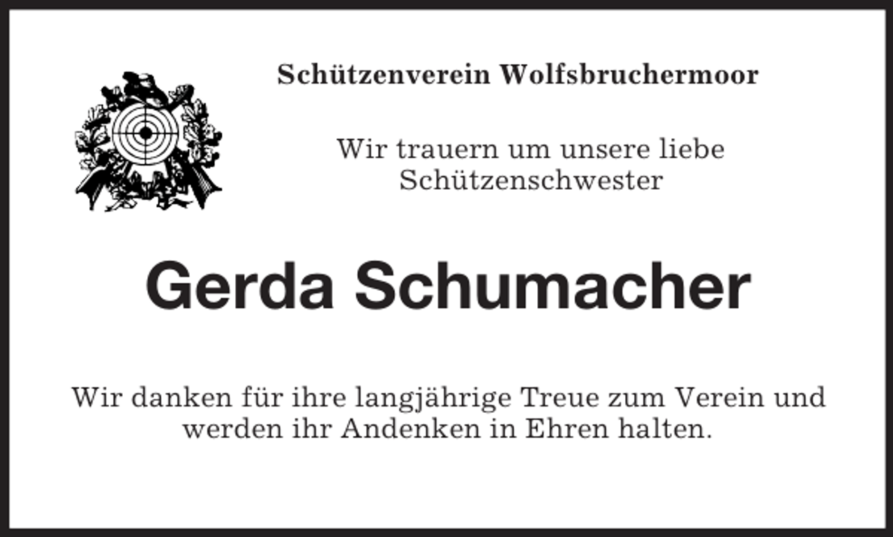 <p>Schützenverein Wolfsbruchermoor<br />Wir trauern um unsere liebe<br />Schützenschwester</p><p>Gerda Schumacher<br />Wir danken für ihre langjährige Treue zum Verein und<br />werden ihr Andenken in Ehren halten.</p>